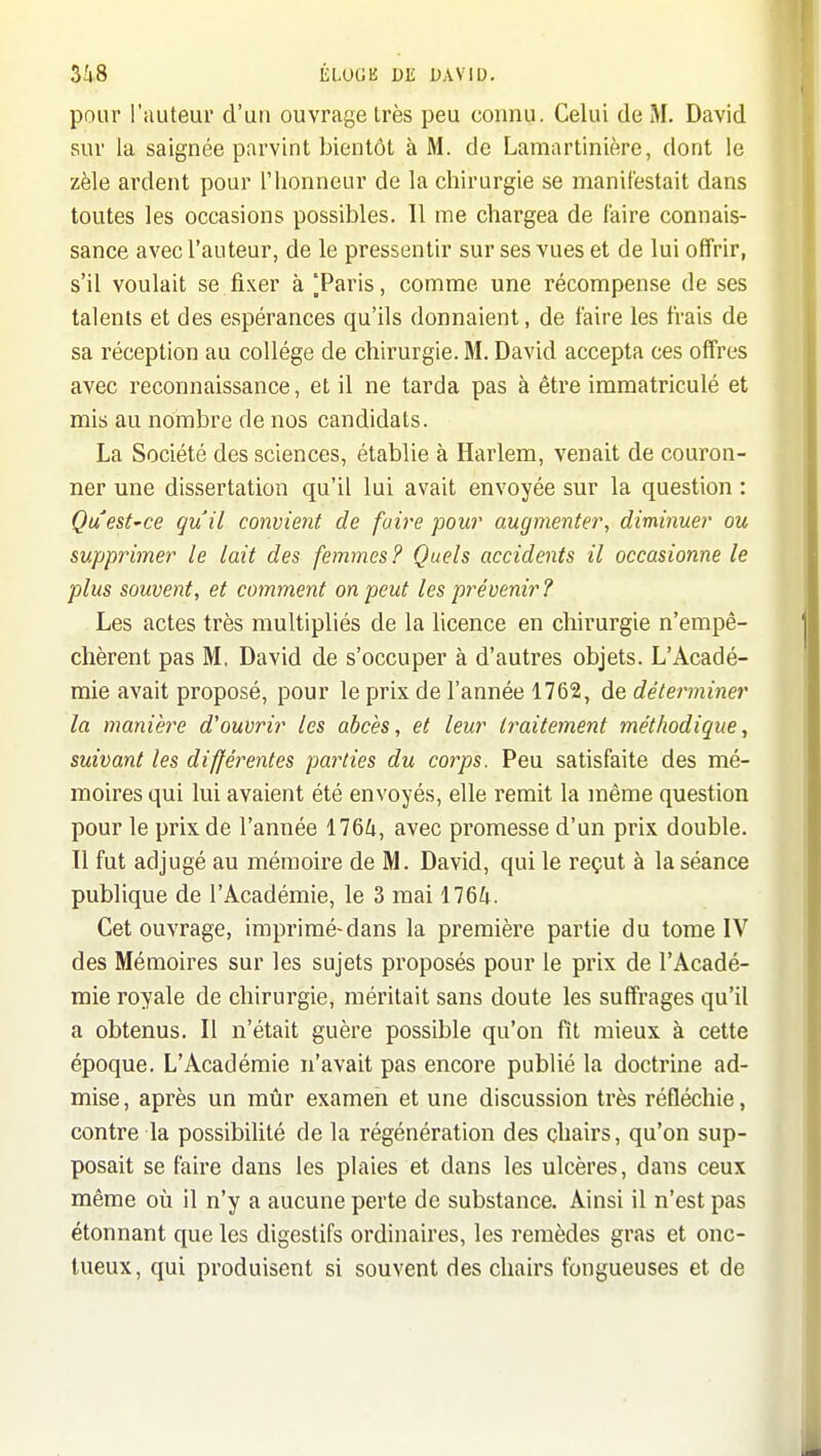 pour l'auteur d'un ouvrage très peu connu. Celui de M. David sur la saignée parvint bientôt à M. de Lamartinière, dont le zèle ardent pour l'honneur de la chirurgie se manifestait dans toutes les occasions possibles. 11 me chargea de faire connais- sance avec l'auteur, de le pressentir sur ses vues et de lui offrir, s'il voulait se.fixer à Taris, comme une récompense de ses talents et des espérances qu'ils donnaient, de faire les frais de sa réception au collège de chirurgie. M. David accepta ces offres avec reconnaissance, et il ne tarda pas à être immatriculé et mis au nombre de nos candidats. La Société des sciences, établie à Harlem, venait de couron- ner une dissertation qu'il lui avait envoyée sur la question : Quest'Ce quil convient de foire pour augmenter, diminuer ou supprimer le lait des femmes? Quels accidents il occasionne le plus souvent, et comment on peut les prévenir ? Les actes très multipliés de la licence en chirurgie n'empê- chèrent pas M, David de s'occuper à d'autres objets. L'Acadé- mie avait proposé, pour le prix de l'année 1762, de déterminer la manièi^e d'ouvrir les abcès, et leur traitement méthodique, suivant les différentes parties du corps. Peu satisfaite des mé- moires qui lui avaient été envoyés, elle remit la même question pour le prix de l'année 176Zi, avec promesse d'un prix double. 11 fut adjugé au mémoire de M. David, qui le reçut à la séance publique de l'Académie, le 3 mai 1764. Cet ouvrage, imprimé-dans la première partie du tome IV des Mémoires sur les sujets proposés pour le prix de l'Acadé- mie royale de chirurgie, méritait sans doute les suffrages qu'il a obtenus. Il n'était guère possible qu'on fît mieux à cette époque. L'Académie n'avait pas encore publié la doctrine ad- mise , après un mûr examen et une discussion très réfléchie, contre la possibilité de la régénération des chairs, qu'on sup- posait se faire dans les plaies et dans les ulcères, dans ceux même où il n'y a aucune perte de substance. Ainsi il n'est pas étonnant que les digestifs ordinaires, les remèdes gras et onc- tueux, qui produisent si souvent des chairs fongueuses et de