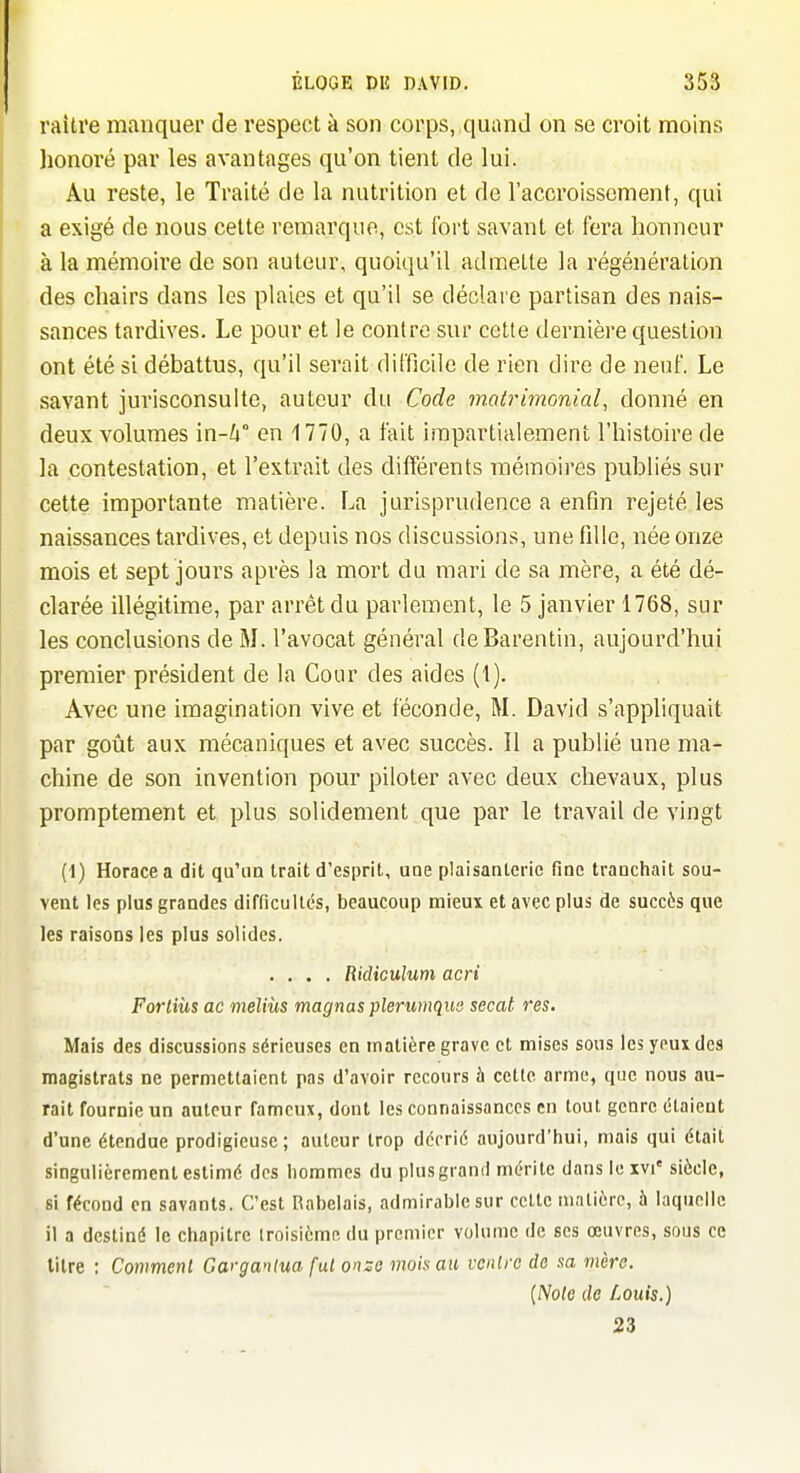 raiti'e manquer de respect à son corps, quand on se croit moins honoré par les avantages qu'on tient de lui. Au reste, le Traité de la nutrition et de l'accroissement, qui a exigé de nous cette remarque, est fort savant et fera honneur à la mémoire de son auteur, quoiqu'il admette la régénération des chairs dans les plaies et qu'il se déclare partisan des nais- sances tardives. Le pour et le contre sur cette dernière question ont été si débattus, qu'il serait difficile de rien dire de neuf. Le savant jurisconsulte, auteur du Code malrimonial, donné en deux volumes m-h en 1770, a fait impartialement l'histoire de la contestation, et l'extrait des différents mémoires publiés sur cette importante matière. La jurisprudence a enfin rejeté les naissances tardives, et depuis nos discussions, une fille, née onze mois et sept jours après la mort du mari de sa mère, a été dé- clarée illégitime, par arrêt du parlement, le 5 janvier 1768, sur les conclusions de M. l'avocat général deBarentin, aujourd'hui premier président de la Cour des aides (1). Avec une imagination vive et féconde, M. David s'appliquait par goût aux mécaniques et avec succès. Il a publié une ma- chine de son invention pour piloter avec deux chevaux, plus promptement et plus solidement que par le travail de vingt (1) Horace a dit qu'un trait d'esprit, une plaisaateric fine tranchait sou- vent les plus grandes difficultés, beaucoup mieux et avec plus de succès que les raisons les plus solides. .... Ridiculum acri Fortiùs ac meliùs magnas plerumqus secat res. Mais des discu.ssions sérieuses en matière grave et mises sons les yeux des magistrats ne permettaient pas d'avoir recours à cette arme, que nous au- rait fournie un auteur fameux, dont les connaissances en tout genre étaient d'une étendue prodigieuse; auteur trop décrié aujourd'hui, mais qui était singulièrement estimé des hommes du plus grand mérite dans le xvi' siècle, si fécond en savants. C'est Rabelais, admirable sur cette matière, à laquelle il a destiné le chapitre iroisième du premier volume de ses œuvres, sous ce litre ; Comment Garganlua fui onzo mois au vcnlrc do sa mère. [Note de Louis.) 23