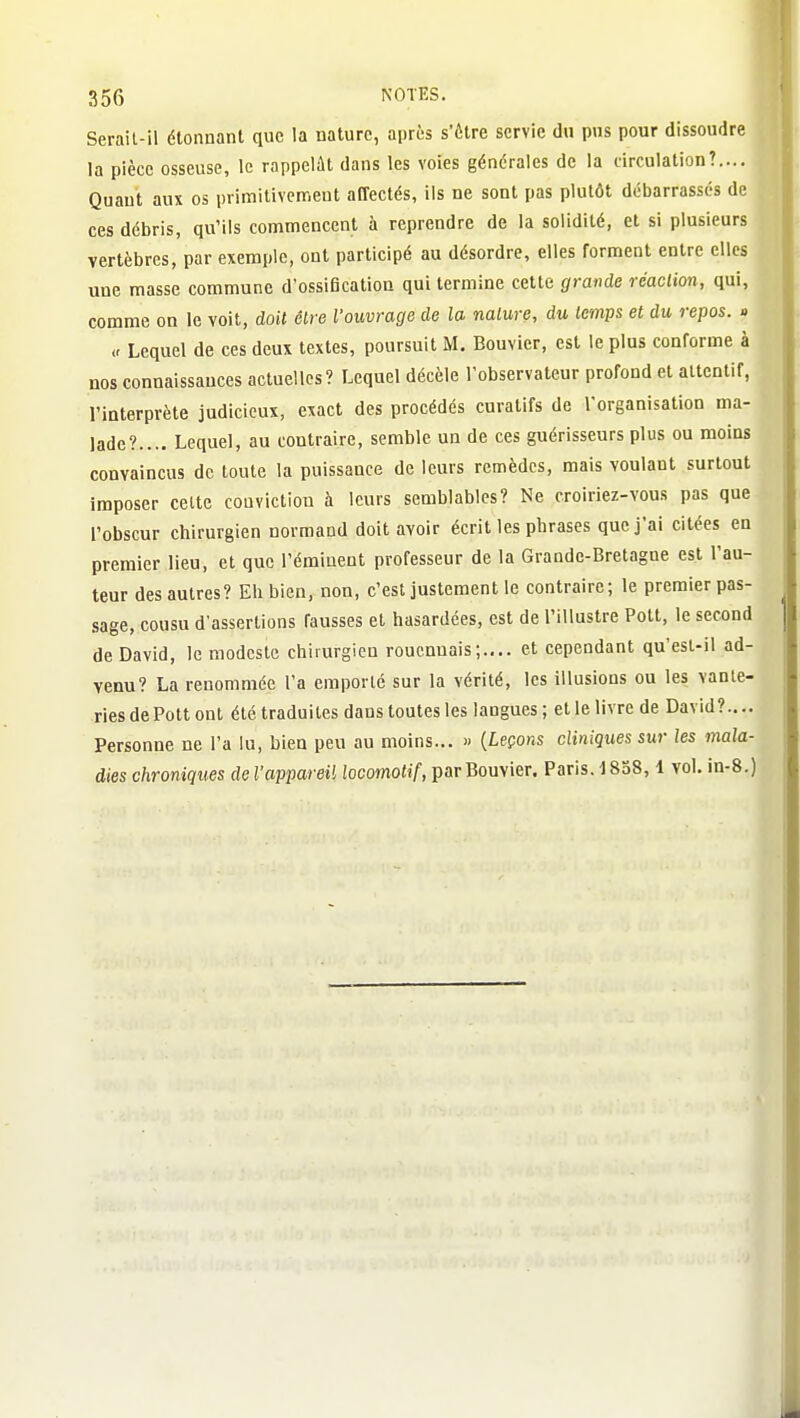 Serail-il étonnant que la nature, après s'être servie du pus pour dissoudre la pièce osseuse, le rappelât dans les voies générales de la circulation?.... Quant aux os primitivement affectés, ils ne sont pas plutôt débarrassés de ces débris, qu'ils commencent à reprendre de la solidité, et si plusieurs vertèbres, par exemple, ont participé au désordre, elles forment entre elles une masse commune d'ossification qui termine cette grande réaction, qui, comme on le voit, doit être l'ouvrage de la nature, du temps et du repos. » (- Lequel de ces deux textes, poursuit M. Bouvier, est le plus conforme à nos connaissances actuelles? Lequel décèle l'observateur profond et attentif, l'interprète judicieux, exact des procédés curatifs de l'organisation ma- lade?.... Lequel, au contraire, semble un de ces guérisseurs plus ou moins convaincus de toute la puissance de leurs remèdes, mais voulant surtout imposer celte conviction à leurs semblables? Ne croiriez-vous pas que l'obscur chirurgien normand doit avoir écrit les phrases que j'ai citées en premier lieu, et que l'émiuent professeur de la Grande-Bretagne est l'au- teur des autres? Eh bien, non, c'est justement le contraire; le premier pas- sage, cousu d'assertions fausses et hasardées, est de l'illustre Pott, le second de David, le modeste chirurgien roucnuais;.,.. et cependant qu'esl-il ad- venu? La renommée l'a emporté sur la vérité, les illusions ou les vanle- ries de Pott ont été traduites dans toutes les langues ; et le livre de David?.... Personne ne l'a lu, bien peu au moins... » {Leçons cliniques sur les mala- dies chroniques de l'appareil locomotif, par Bouvier. Paris. 1858,1 vol. in-8.)