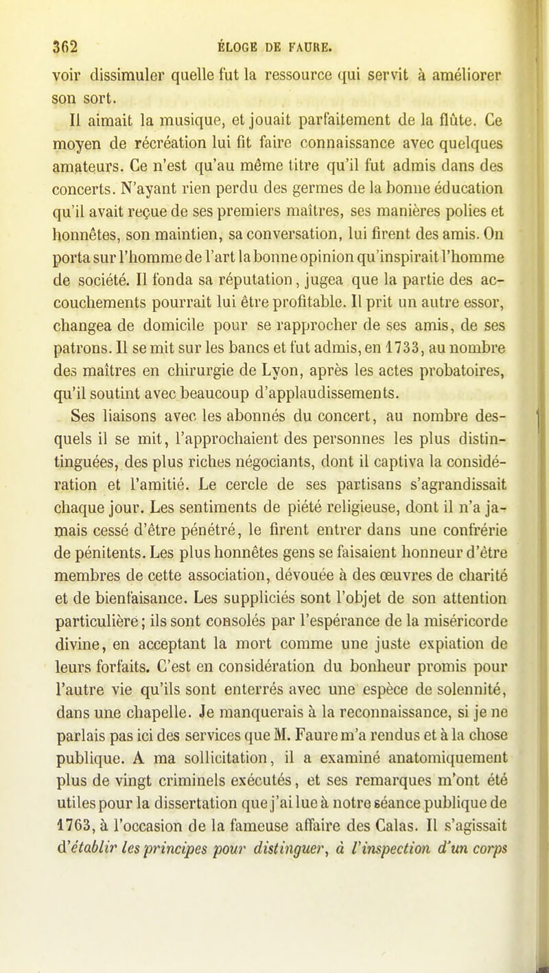 voir dissimuler quelle fut la ressource qui servit à améliorer son sort. Il aimait la musique, et jouait parfaitement de la flûte. Ce moyen de récréation lui fit faire connaissance avec quelques amateurs. Ce n'est qu'au même titre qu'il fut admis dans des concerts. N'ayant rien perdu des germes de la bonne éducation qu'il avait reçue de ses premiers maîtres, ses manières polies et honnêtes, son maintien, sa conversation, lui firent des amis. On porta sur l'homme de l'art la bonne opinion qu'inspirait l'homme de société. Il fonda sa réputation, jugea que la partie des ac- couchements pourrait lui être profitable. Il prit un autre essor, changea de domicile pour se rapprocher de ses amis, de ses patrons. Il se mit sur les bancs et fut admis, en 1733, au nombre des maîtres en chirurgie de Lyon, après les actes probatoires, qu'il soutint avec beaucoup d'applaudissements. Ses liaisons avec les abonnés du concert, au nombre des- quels il se mit, l'approchaient des personnes les plus distin- tinguées, des plus riches négociants, dont il captiva la considé- ration et l'amitié. Le cercle de ses partisans s'agrandissait chaque jour. Les sentiments de piété religieuse, dont il n'a ja- mais cessé d'être pénétré, le firent entrer dans une confréiùe de pénitents. Les plus honnêtes gens se faisaient honneur d'être membres de cette association, dévouée à des œuvres de charité et de bienfaisance. Les suppliciés sont l'objet de son attention particulière ; ils sont consolés par l'espérance de la miséricorde divine, en acceptant la mort comme une juste expiation de leurs forfaits. C'est en considération du bonheur promis pour l'autre vie qu'ils sont enterrés avec une espèce de solennité, dans une chapelle. Je manquerais à la reconnaissance, si je ne parlais pas ici des services que M. Faurem'a rendus et à la chose publique. A ma sollicitation, il a examiné anatomiquement plus de vingt criminels exécutés, et ses remarques m'ont été utiles pour la dissertation que j'ai lue à notre séance publique de 1763, à l'occasion de la fameuse affaire des Calas. Il s'agissait àétablir les principes pour distinguer, à l'inspection d'un corps