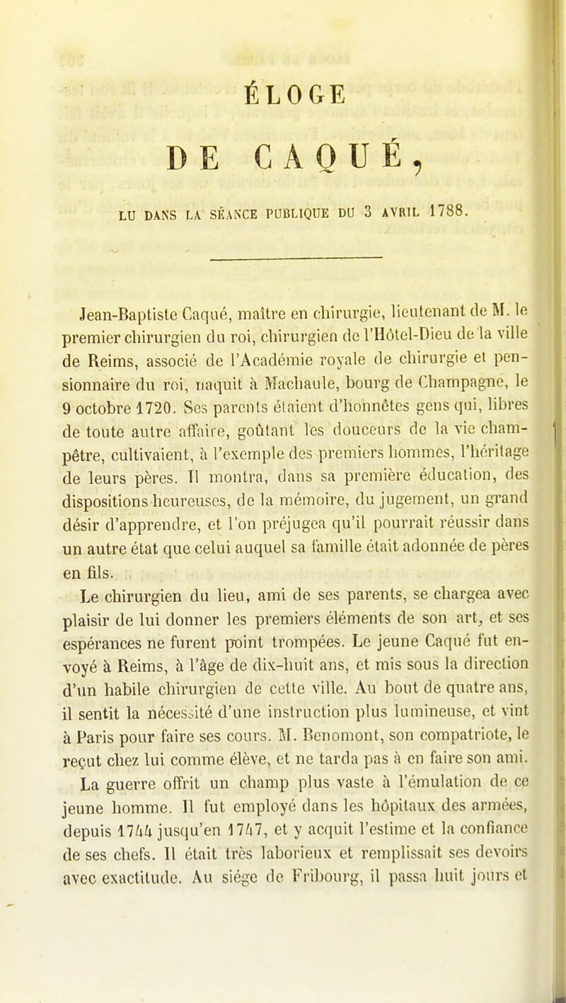 DE CAQUÉ, LU DANS LA. SÉANCE PUBLIQUE DU 3 AVRIL 1788. Jean-Baptiste Caqué, maître en chirurgie, lieutenant de M. le premier chirurgien du roi, chirurgien de l'Hôtel-Dieu de la ville de Reims, associé de l'Académie royale de chirurgie et pen- sionnaire du roi, naquit à Machaide, bourg de Champag-no, le 9 octobre 1720. Ses parents élaient d'honnêtes gens qui, libres de toute autre affaire, goûtant les douceurs de la vie cham- pêtre, cultivaient, à l'exemple des premiers hommes, l'héritage de leurs pères. Tl montra, dans sa première éducation, des disposition s heureuses, de la mémoire, du jugement, un grand désir d'apprendre, et l'on préjugea qu'il pourrait réussir dans un autre état que celui auquel sa famille était adonnée de pères en fils. Le chirurgien du lieu, ami de ses parents, se chargea avec plaisir de lui donner les premiers éléments de son art, et ses espérances ne furent point trompées. Le jeune Caqué fut en- voyé à Reims, h l'âge de dix-huit ans, et mis sous la direction d'un habile chirurgien de cette ville. Au bout de quatre ans, il sentit la nécessité d'une instruction plus lumineuse, et vint à Paris pour faire ses cours. M. Bcnomont, son compatriote, le reçut chez lui comme élève, et ne tarda pas à en faire son ami. La guerre offrit un champ plus vaste h l'émulation de ce jeune homme. Il fut employé dans les hôpitaux des armées, depuis \lUli jusqu'en 17Zi7, et y acquit l'estime et la confiance de ses chefs. Il était très laborieux et remplissait ses devoirs avec exactitude. Au siège do Fribourg, il passa huit jours et