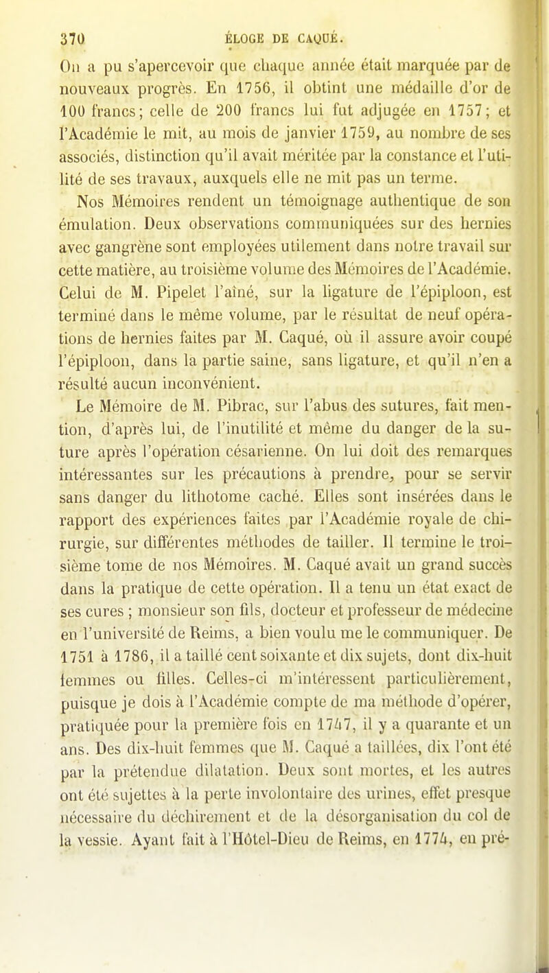 ^70 ÉLOGE DE CAQUÉé ( On a pu s'apercevoir que chaque année était marquée par de nouveaux progrès. En 1756, il obtint une médaille d'or de 100 francs; celle de 200 francs lui fut adjugée en 1757; et l'Académie le mit, au mois de janvier 1759, au nombre de ses associés, distinction qu'il avait méritée par la constance et l'uti- lité de ses travaux, auxquels elle ne mit pas un terme. Nos Mémoires rendent un témoignage authentique de son émulation. Deux observations communiquées sur des hernies avec gangrène sont employées utilement dans notre travail sur cette matière, au troisième volume des Mémoires de l'Académie. Celui de M. Pipelet l'aîné, sur la ligature de l'épiploon, est terminé dans le même volume, par le résultat de neuf opéra- tions de hernies faites par M. Gaqué, où il assure avoir coupé l'épiploon, dans la partie saine, sans ligature, et qu'il n'en a résulté aucun inconvénient. Le Mémoire de M. Pibrac, sur l'abus des sutures, fait men- tion, d'après lui, de l'inutilité et même du danger de la su- ture après l'opération césarienne. On lui doit des remarques intéressantes sur les précautions à prendre, pour se servir sans danger du lithotome caché. Elles sont insérées dans le rapport des expériences faites par l'Académie royale de chi- rurgie, sur différentes méthodes de tailler. Il termine le troi- sième tome de nos Mémoires. M. Gaqué avait un grand succès dans la pratique de cette opération. Il a tenu un état exact de ses cures ; monsieur son fils, docteur et professeur de médecine en l'université de Reims, a bien voulu me le communiquer. De 1751 à 1786, il a taillé cent soixante et dix sujets, dont dix-huit lemmes ou filles. Celles-ci m'intéressent particulièrement, puisque je dois à l'Académie compte de ma méthode d'opérer, pratiquée pour la première fois en 17ii7, il y a quarante et un ans. Des dix-huit femmes que M. Caqué a taillées, dix l'ont été par la prétendue dilatation. Deux sont mortes, et les autres ont été sujettes à la perte involontaire des urines, effet presque nécessaire du déchirement et de la désorganisation du col de la vessie. Ayant fait à l'Hôtel-Dieu de Reims, en 177A, en pré-