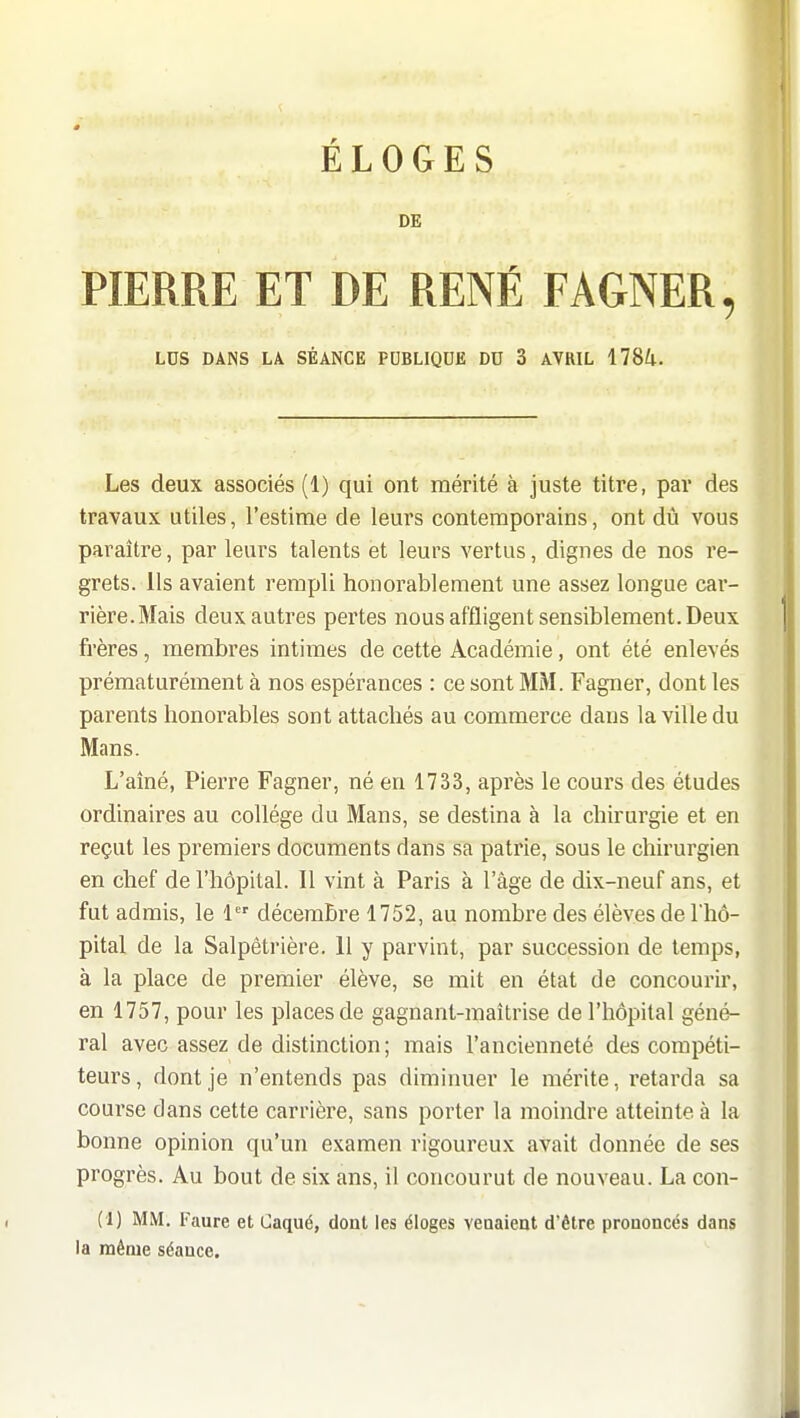 DE PIERRE ET DE RENÉ FAGNER, LOS DANS LA SÉANCE PUBLIQDE DU 3 AVRIL 178^1. Les deux associés (1) qui ont mérité à juste titre, par des travaux utiles, l'estime de leurs contemporains, ont dû vous paraître, par leurs talents et leurs vertus, dignes de nos re- grets. Ils avaient rempli honorablement une assez longue car- rière. Mais deux autres pertes nous affligent sensiblement. Deux frères, membres intimes de cette Académie, ont été enlevés prématurément à nos espérances : ce sont MM. Fagner, dont les parents honorables sont attachés au commerce dans la ville du Mans. L'aîné, Pierre Fagner, né en 1733, après le cours des études ordinaires au collège du Mans, se destina à la chirurgie et en reçut les premiers documents dans sa patrie, sous le chirurgien en chef de l'hôpital. Il vint à Paris à l'âge de dix-neuf ans, et fut admis, le 1 décembre 1752, au nombre des élèves de Thô- pital de la Salpêtrière. 11 y parvint, par succession de temps, à la place de premier élève, se mit en état de concourir, en 1757, pour les places de gagnant-maîtrise de l'hôpital géné- ral avec assez de distinction ; mais l'ancienneté des compéti- teurs, dont je n'entends pas diminuer le mérite, retarda sa course dans cette carrière, sans porter la moindre atteinte à la bonne opinion qu'un examen rigoureux avait donnée de ses progrès. Au bout de six ans, il concourut de nouveau. La con- (1) MM. Faure et Caqué, dont les éloges veuaient d'être prononcés dans la même séance.