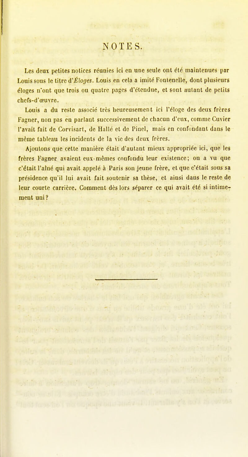 Les deux petites notices réunies ici en une seule ont été maintenues par Louis sous le titre d'^/ofl'es. Louis en cela a imité Fonlenelle, dont plusieurs éloges n'ont que trois ou quatre pages d'étendue, et sont autant de petits chefs-d'œuvre. Louis a du reste associé très heureusement ici l'éloge des deux frères Fagner, non pas en parlant successivement de chacun d'eux, comme Cuvier l'avait fait de Corvisart, de Hallé et de Pinel, mais en confondant dans le môme tableau les incidents de la vie des deux frères. Ajoutons que cette manière était d'autant mieux appropriée ici, que les frères Fagner avaient eux-mêmes confondu leur existence; on a vu que c'était l'alné qui avait appelé à Paris son jeune frère, et que c'était sous sa présidence qu'il lui avait fait soutenir sa thèse, et ainsi dans le reste de leur courte carrière. Comment dès lors séparer ce qui avait été si intime- ment uni ?