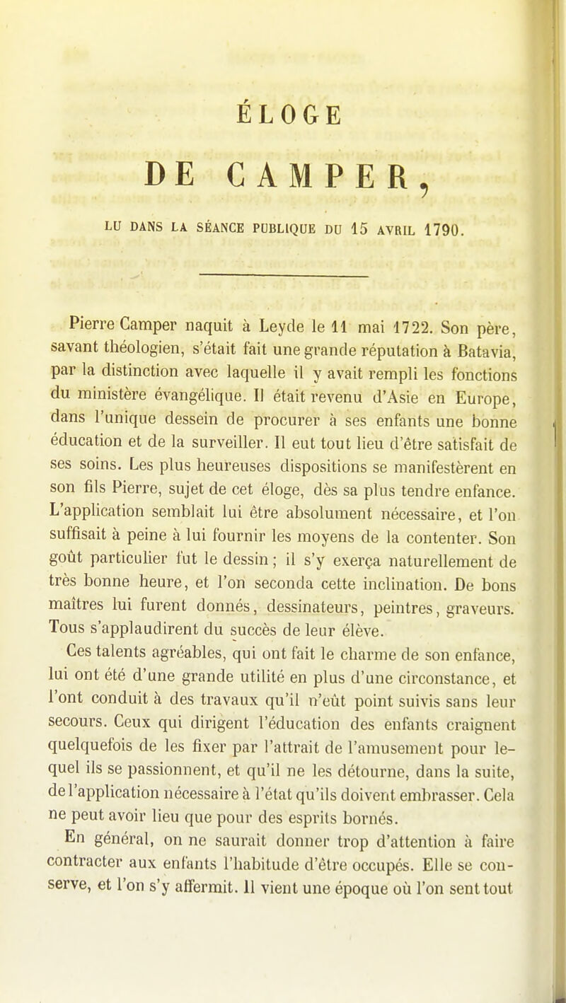 DE CAMPER, LU DANS LA SÉANCE PUBLIQUE DU 15 AVRIL 1790. Pierre Camper naquit à Leyde le 11 mai 1722. Son père, savant théologien, s'était fait une grande réputation à Batavia, par la distinction avec laquelle il y avait rempli les fonctions du ministère évangélique. Il était revenu d'Asie en Europe, dans l'unique dessein de procurer à ses enfants une bonne éducation et de la surveiller. Il eut tout lieu d'être satisfait de ses soins. Les plus heureuses dispositions se manifestèrent en son fils Pierre, sujet de cet éloge, dès sa plus tendre enfance. L'application semblait lui être absolument nécessaire, et l'on suffisait à peine à lui fournir les moyens de la contenter. Son goût particulier fut le dessin ; il s'y exerça naturellement de très bonne heure, et l'on seconda cette inclination. De bons maîtres lui furent donnés, dessinateurs, peintres, graveurs. Tous s'applaudirent du succès de leur élève. Ces talents agréables, qui ont fait le charme de son enfance, lui ont été d'une grande utilité en plus d'une circonstance, et l'ont conduit à des travaux qu'il n'eût point suivis sans leur secours. Ceux qui dirigent l'éducation des enfants craignent quelquefois de les fixer par l'attrait de l'amusement pour le- quel ils se passionnent, et qu'il ne les détourne, dans la suite, de l'application nécessaire à l'état qu'ils doivent embrasser. Cela ne peut avoir lieu que pour des esprits bornés. En général, on ne saurait donner trop d'attention à faire contracter aux enfants l'habitude d'être occupés. Elle se cou- serve, et l'on s'y affermit. 11 vient une époque où l'on sent tout