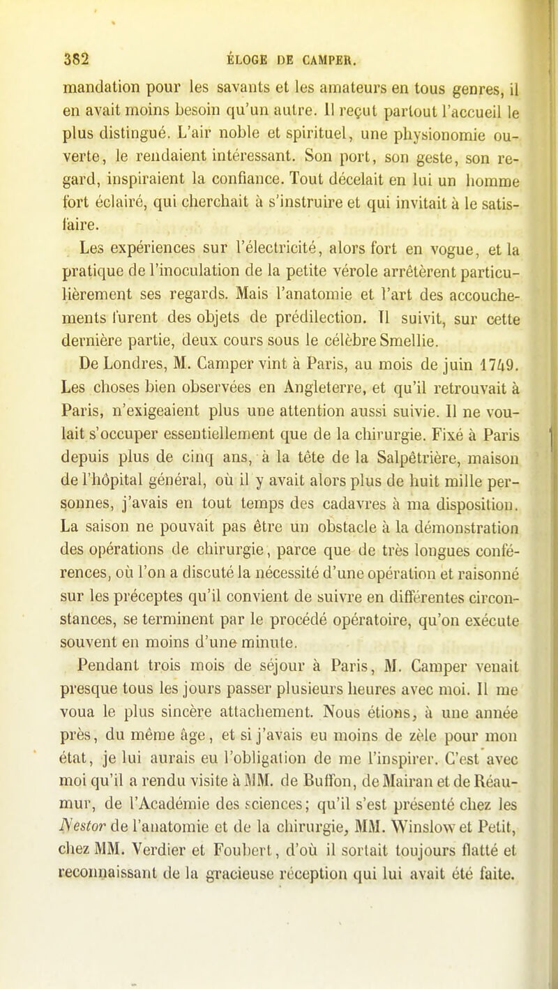 mandation pour les savants et les amateurs en tous genres, il en avait moins besoin qu'un autre. 11 reçut partout l'accueil le plus distingué. L'air noble et spirituel, une physionomie ou- verte, le rendaient intéressant. Son port, son geste, son re- gard, inspiraient la confiance. Tout décelait en lui un homme fort éclairé, qui cherchait à s'instruire et qui invitait à le satis-. taire. Les expériences sur l'électricité, alors fort en vogue, et la pratique de l'inoculation de la petite vérole arrêtèrent particu- lièrement ses regards. Mais l'anatomie et l'art des accouche- ments lurent des objets de prédilection. Tl suivit, sur cette dernière partie, deux cours sous le célèbre Smellie. De Londres, M. Camper vint à Paris, au mois de juin 1749. Les choses bien observées en Angleterre, et qu'il retrouvait à Paris, n'exigeaient plus une attention aussi suivie. Il ne vou- lait s'occuper essentiellement que de la chirurgie. Fixé à Paris depuis plus de cinq ans, à la tête de la Salpêtrière, maison de l'hôpital général, où il y avait alors plus de huit mille per- sonnes, j'avais en tout temps des cadavres à ma disposition. La saison ne pouvait pas être un obstacle à la démonstration des opérations de chirurgie, parce que de très longues confé- rences, où l'on a discuté la nécessité d'une opération et raisonné sur les préceptes qu'il convient de suivre en différentes circon- stances, se terminent par le procédé opératoire, qu'on exécute souvent en moins d'une minute. Pendant trois mois de séjour à Paris, M. Camper venait presque tous les jours passer plusieurs heures avec moi. Il me voua le plus sincère attacliement. Nous étioHS, à une année près, du même âge, et si j'avais eu moins de zèle pour mon état, je lui aurais eu l'obligation de me l'inspirer. C'est avec moi qu'il a rendu visite à MM. de Bulîon, de Mairan et de Réau- mur, de l'Académie des sciences; qu'il s'est présenté chez les Nestor de l'anatomie et de la chirurgie, MM. Winslowet Petit, chez MM. Verdier et Foubert, d'où il sortait toujours flatté et recomiaissant de la gracieuse réception qui lui avait été faite.