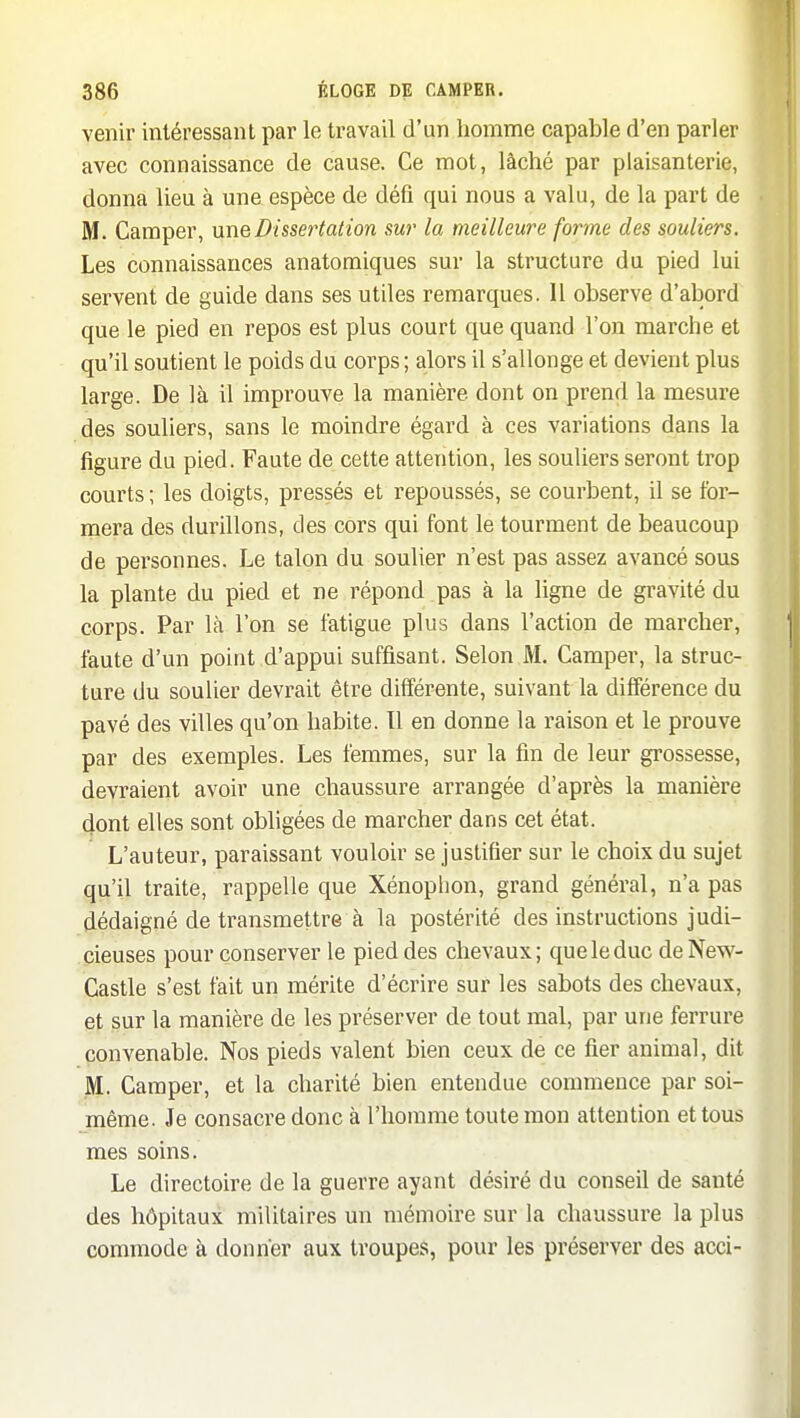 venir intéressant par le travail d'un homme capable d'en parler avec connaissance de cause. Ce mot, lâché par plaisanterie, donna lieu à une espèce de défi qui nous a valu, de la part de M. Camper, me Dissertation sur la meilleure forme des souliers. Les connaissances anatomiques sur la structure du pied lui servent de guide dans ses utiles remarques. 11 observe d'abord que le pied en repos est plus court que quand l'on marche et qu'il soutient le poids du corps; alors il s'allonge et devient plus large. De là il improuve la manière dont on prend la mesure des souliers, sans le moindre égard à ces variations dans la figure du pied. Faute de cette attention, les souliers seront trop courts ; les doigts, pressés et repoussés, se courbent, il se for- mera des durillons, des cors qui font le tourment de beaucoup de personnes. Le talon du souUer n'est pas assez avancé sous la plante du pied et ne répond .pas à la ligne de gravité du corps. Par là l'on se fatigue plus dans l'action de marcher, faute d'un point d'appui suffisant. Selon M. Camper, la struc- ture du soulier devrait être différente, suivant la différence du pavé des villes qu'on habite. Tl en donne la raison et le prouve par des exemples. Les femmes, sur la fin de leur grossesse, devraient avoir une chaussure arrangée d'après la manière dont elles sont obligées de marcher dans cet état. L'auteur, paraissant vouloir se justifier sur le choix du sujet qu'il traite, rappelle que Xénoplion, grand général, n'a pas dédaigné de transmettre à la postérité des instructions judi- cieuses pour conserver le pied des chevaux; que le duc deNew- Castle s'est fait un mérite d'écrire sur les sabots des chevaux, et sur la manière de les préserver de tout mal, par une ferrure convenable. Nos pieds valent bien ceux de ce fier animal, dit M. Camper, et la charité bien entendue commence par soi- même. Je consacre donc à l'homme toute mon attention et tous mes soins. Le directoire de la guerre ayant désiré du conseil de santé des hôpitaux militaires un mémoire sur la chaussure la plus commode à donner aux troupes, pour les préserver des acci-