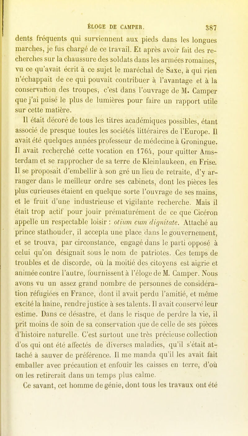 dents fréquents qui surviennent aux pieds dans les longues marches, je fus chargé de ce travail. Et après avoir fait des re- cherches sur la chaussure des soldats dans les armées romaines, vu ce qu'avait écrit à ce sujet le maréchal de Saxe, à qui rien n'échappait de ce qui pouvait contribuer à l'avantage et à la conservation des troupes, c'est dans l'ouvrage de M. Camper que j'ai puisé le plus de lumières pour faire un rapport utile sur cette matière. Il était décoré de tous les titres académiques possibles, étant associé de presque toutes les sociétés littéraires de l'Europe. 11 avait été quelques années professeur de médecine à Groningue. Il avait recherché cette vocation en 1764, pour quitter Ams- terdam et se rapprocher de sa terre de Kleinlaukeen, en Frise. Il se proposait d'embellir à son gré un lieu de retraite, d'y ar- ranger dans le meilleur ordre ses cabinets, dont les pièces les plus curieuses étaient en quelque sorte l'ouvrage de ses mains, et le fruit d'une industrieuse et vigilante recherche. Mais il était trop actif pour jouir prématurément de ce que Cicéron appelle un respectable loisir : otium cum dignitate. Attaché au prince stathouder, il accepta une place dans le gouvernement, et se trouva, par circonstance, engagé dans le parti opposé à celui qu'on désignait sous le nom de patriotes. Ces temps de troubles et de discorde, où la moitié des citoyens est aigrie et animée contre l'autre, fournissent à l'éloge de M. Camper. Nous avons vu un assez grand nombre de personnes de considéra- tion réfugiées en France, dont il avait perdu l'amitié, et même excité la haine, rendre justice à ses talents. Il avait conservé leur estime. Dans ce désastre, et dans le risque de perdre la vie, il prit moins de soin de sa conservation que de celle de ses pièces d'histoire naturelle. C'est surtout une très précieuse collection d'os qui ont été affectés de diverses maladies, qu'il s'était at- taché à sauver de préférence. Il me manda qu'il les avait fait emballer avec précaution et enfouir les caisses en terre, d'où on les retirerait dans un temps plus calme. Ce savant, cet homme de génie, dont tous les travaux ont été