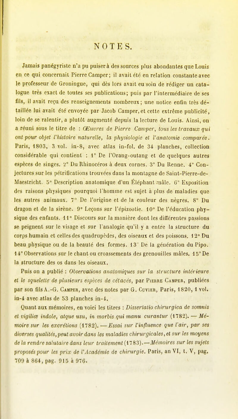 NOTES. Jamais panégyriste n'a pu puiser à des sources plus abondantes que Louis en ce qui concernait Pierre Camper; il avait été en relation constante avec le professeur de Groningue, qui dès lors avait eu soin de rédiger un cata- logue très exact de toutes ses publications; puis par l'inlermédiaire de ses fils, il avait reçu des renseignements nombreux; une notice enfln très dé- taillée lui avait été envoyée par Jacob Camper,et cette extrême publicité, loin de se ralentir, a plutôt augmenté depuis la lecture de Louis. Ainsi, on a réuni sous le titre de : Œuvres de Pierre Camper, tous les travaux qui ont pour objet rhistoire naturelle, la physiologie et l'anatomie comparée. Paris, 1803, 3 vol. in-8, avec atlas in-fol. de 34 planches, collection considérable qui contient : 1° De l'Orang-outang et de quelques autres espèces de singes. L'° Du Rhinocéros à deux cornes. 3° Du Renne. 4° Con- jectures sur les pétrifications trouvées dans la montagne de Saint-Pierre-de- Maeslricht. 5 Description anatomique d'un Éléphant .mâle. G Exposition des raisons physiques pourquoi l'homme est sujet à plus de maladies que les autres animaux. 7 De l'origine et de la couleur des nègres. 8 Du dragon et de la sirène. 9» Leçons sur l'épizootie. 10° De l'éducation phy- sique des enfants. 11° Discours sur la manière dont les différentes passions se peignent sur le visage et sur l'analogie qu'il y a entre la structure du corps humain et celles des quadrupèdes, des oiseaux et des poissons. 12° Du beau physique ou de la beauté des formes. 13 ' De la génération du Pipo. 14° Observations sur le chant ou croassements des grenouilles mâles. 15°De la structure des os dans les oiseaux. Puis on a publié : Observations analomiques sur la structure intérieure et le squelette de plusieurs espèces de cétacés, par Pierre Camper, publiées par son fils A.-G. Camper, avec des notes par G. Covier, Paris, 1820, 1 vol. in-4 avec atlas de 53 planches in-i. Quant aux mémoires, en voici les titres : Dissertalio chirurgica de somnis et vigiliœ indole, atque usu, in morbis qui manu curantur (1782). — Mé- moire sur les excrétions (1782). —Essai sur l'influence que l'air, par ses diverses qualités,peut avoir dans les maladies chirurgicales, et sur les moyens de la rendre salutaire dans leur traitement (1183).—Mémoires sur les sujets proposés pour les prix de l'Académie de chirurgie. Paris, an VI, t. V, pag. 709 à 864,pag. 915 à 976.