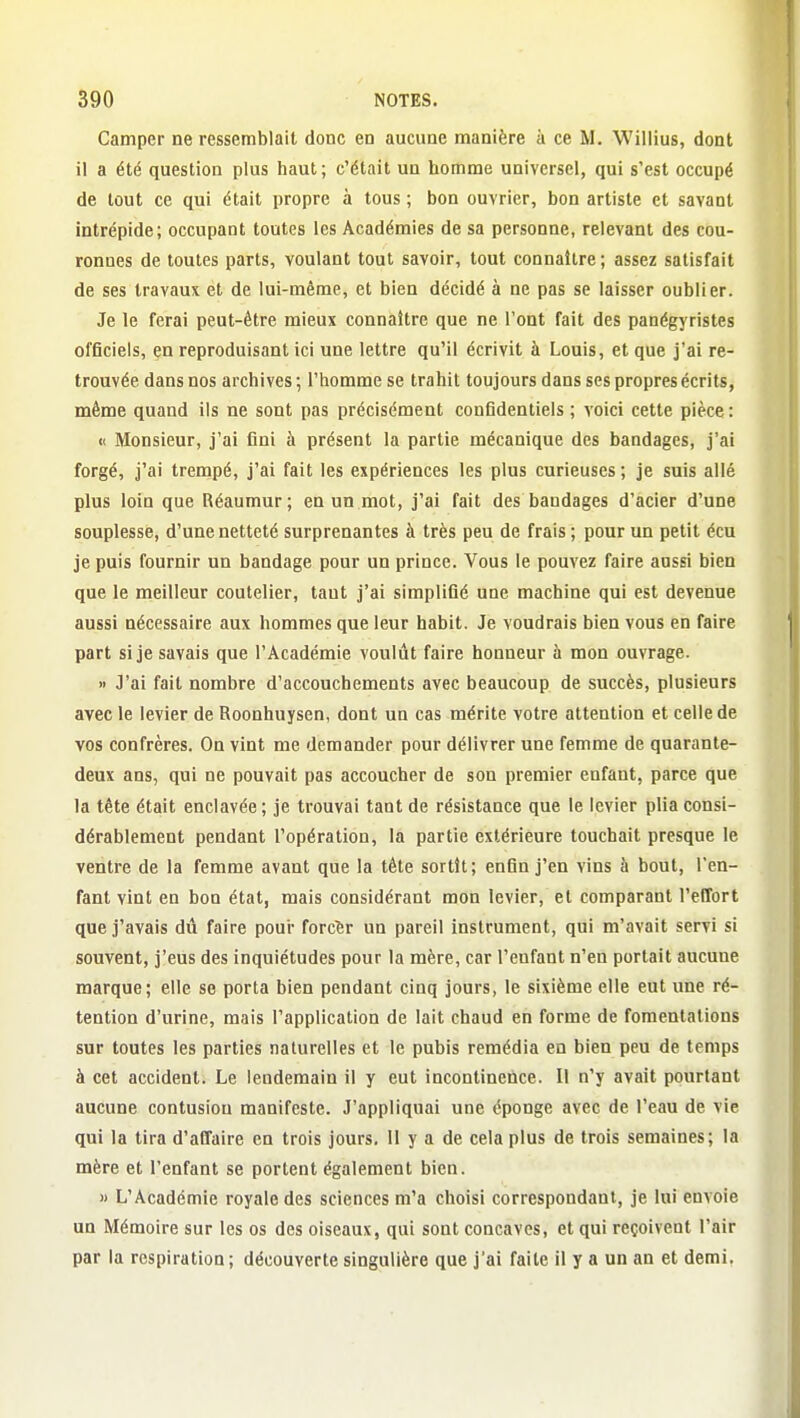 Camper ne ressemblait donc en aucune manière à ce M. Wiliius, dont il a été question plus haut ; c'était un homme universel, qui s'est occupé de tout ce qui était propre à tous ; bon ouvrier, bon artiste et savant intrépide; occupant toutes les Académies de sa personne, relevant des cou- ronnes de toutes parts, voulant tout savoir, tout connaître ; assez satisfait de ses travaux et de lui-même, et bien décidé à ne pas se laisser oublier. Je le ferai peut-être mieux connaître que ne l'ont fait des panégyristes officiels, en reproduisant ici une lettre qu'il écrivit à Louis, et que j'ai re- trouvée dans nos archives ; l'homme se trahit toujours dans ses propres écrits, même quand ils ne sont pas précisément confidentiels; voici cette pièce: <( Monsieur, j'ai fini à présent la partie mécanique des bandages, j'ai forgé, j'ai trempé, j'ai fait les expériences les plus curieuses; je suis allé plus loin que Réaumur; en un mot, j'ai fait des bandages d'acier d'une souplesse, d'une netteté surprenantes à très peu de frais ; pour un petit écu je puis fournir un bandage pour un prince. Vous le pouvez faire aussi bien que le meilleur coutelier, tant j'ai simplifié une machine qui est devenue aussi nécessaire aux hommes que leur habit. Je voudrais bien vous en faire part si je savais que l'Académie voulût faire honneur à mon ouvrage. » J'ai fait nombre d'accouchements avec beaucoup de succès, plusieurs avec le levier de Roonhuysen, dont un cas mérite votre attention et celle de vos confrères. On vint me demander pour délivrer une femme de quarante- deux ans, qui ne pouvait pas accoucher de son premier enfant, parce que la tête était enclavée ; je trouvai tant de résistance que le levier plia consi- dérablement pendant l'opération, la partie extérieure touchait presque le ventre de la femme avant que la tête sortît; enfin j'en vins à bout, l'en- fant vint en bon état, mais considérant mon levier, et comparant l'effort que j'avais dû faire pour forcer un pareil instrument, qui m'avait servi si souvent, j'eus des inquiétudes pour la mère, car l'enfant n'en portait aucune marque; elle se porta bien pendant cinq jours, le sixième elle eut une ré- tention d'urine, mais l'application de lait chaud en forme de fomentations sur toutes les parties naturelles et le pubis remédia en bien peu de temps à cet accident. Le lendemain il y eut incontinence. Il n'y avait pourtant aucune contusion manifeste. J'appliquai une éponge avec de l'eau de vie qui la tira d'affaire en trois jours. Il y a de cela plus de trois semaines; la mère et l'enfant se portent également bien. » L'Académie royale des sciences m'a choisi correspondant, je lui envoie un Mémoire sur les os des oiseaux, qui sont concaves, et qui reçoivent l'air par la respiration ; découverte singulière que j'ai faite il y a un an et demi.