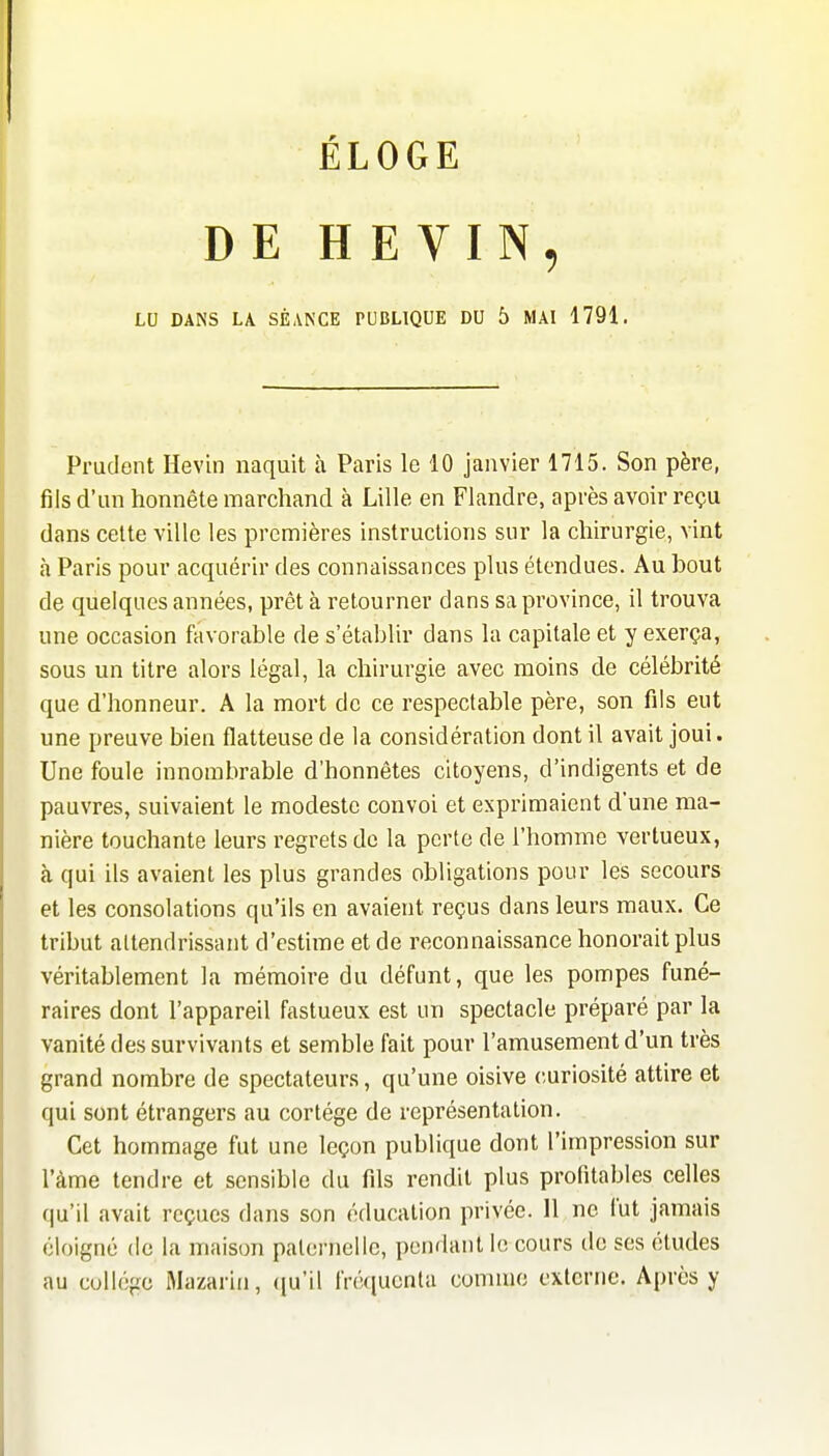 ÉLOGE DE H E VIN, LU DANS LA SÉANCE PUBLIQUE DU 5 MAI 1791. Prudent Hevin naquit à Paris le 10 janvier 1715. Son père, fils d'un honnête marchand à Lille en Flandre, après avoir reçu dans celte ville les premières instructions sur la chirurgie, vint à Paris pour acquérir des connaissances plus étendues. Au bout de quelques années, prêt à retourner dans sa province, il trouva une occasion favorable de s'établir dans la capitale et y exerça, sous un titre alors légal, la chirurgie avec moins de célébrité que d'honneur. A la mort de ce respectable père, son fils eut une preuve bien flatteuse de la considération dont il avait joui. Une foule innombrable d'honnêtes citoyens, d'indigents et de pauvres, suivaient le modeste convoi et exprimaient d'une ma- nière touchante leurs regrets de la perte de l'homme vertueux, à qui ils avaient les plus grandes obligations pour les secours et les consolations qu'ils en avaient reçus dans leurs maux. Ce tribut attendrissant d'estime et de reconnaissance honorait plus véritablement la mémoire du défunt, que les pompes funé- raires dont l'appareil fastueux est un spectacle préparé par la vanité des survivants et semble fait pour l'amusement d'un très grand nombre de spectateurs, qu'une oisive curiosité attire et qui sont étrangers au cortège de représentation. Cet hommage fut une leçon publique dont l'impression sur l'àme tendre et sensible du fils rendit plus profitables celles qu'il avait reçues dans son éducation privée. 11 ne fut jamais éloigné de la maison paternelle, pondant le cours de ses études au collège Mazariu, ({u'il iVé([ucnta connue externe. Après y