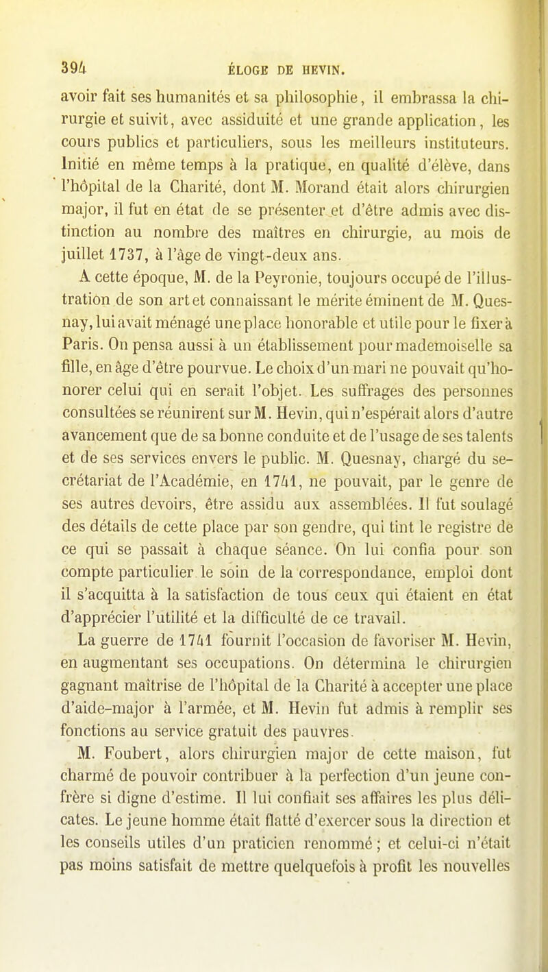 avoir fait ses humanités et sa philosophie, il embrassa la chi- rurgie et suivit, avec assiduité et une grande apphcation, les cours publics et particuliers, sous les meilleurs instituteurs- Initié en même temps à la pratique, en qualité d'élève, dans l'hôpital de la Charité, dont M. Morand était alors chirurgien major, il fut en état de se présenter et d'être admis avec dis- tinction au nombre des maîtres en chirurgie, au mois de juillet 1737, à l'âge de vingt-deux ans. A cette époque, M. de la Peyronie, toujours occupé de l'illus- tration de son art et connaissant le mérite éminent de M. Ques- nay, lui avait ménagé une place honorable et utile pour le fixera Paris. On pensa aussi à un établissement pour mademoiselle sa fille, en âge d'être pourvue. Le choix d'un mari ne pouvait qu'ho- norer celui qui en serait l'objet. Les suffrages des personnes consultées se réunirent sur M. Hevin, qui n'espérait alors d'autre avancement que de sa bonne conduite et de l'usage de ses talents et de ses services envers le public. M. Quesnay, chargé du se- crétariat de l'Académie, en 17/4I, ne pouvait, par le genre de ses autres devoirs, être assidu aux assemblées. Il fut soulagé des détails de cette place par son gendre, qui tint le registre de ce qui se passait à chaque séance. On lui confia pour son compte particulier le soin de la correspondance, emploi dont il s'acquitta à la satisfaction de tous ceux qui étaient en état d'apprécier l'utilité et la difficulté de ce travail. La guerre de 17/il fournit l'occasion de favoriser M. Hevin, en augmentant ses occupations. On détermina le chirurgien gagnant maîtrise de l'hôpital de la Charité à accepter une place d'aide-major à l'armée, et M. Hevin fut admis à remplir ses fonctions au service gratuit des pauvres. M. Foubert, alors chirurgien major de cette maison, fut charmé de pouvoir contribuer à la perfection d'un jeune con- frère si digne d'estime. Il lui confiait ses affaires les plus déli- cates. Le jeune homme était flatté d'exercer sous la direction et les conseils utiles d'un praticien renommé ; et celui-ci n'était pas moins satisfait de mettre quelquefois à profit les nouvelles