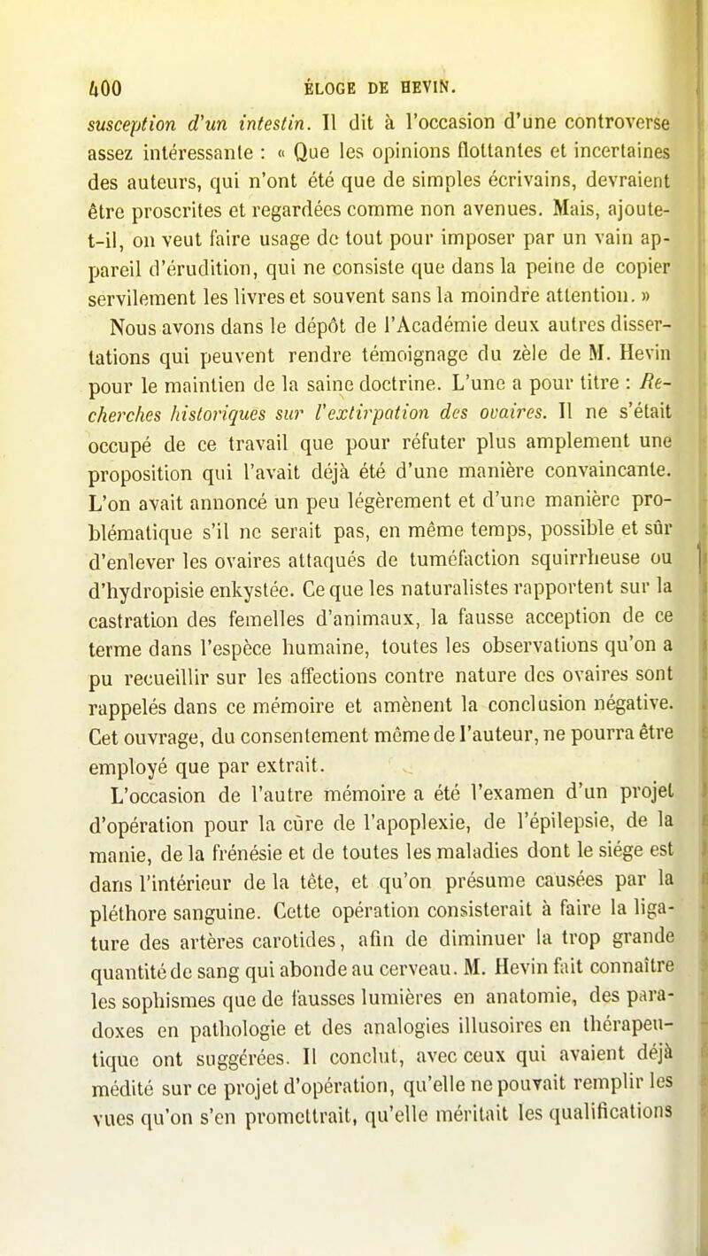 susception d'un intestin. Il dit à l'occasion d'une controverse assez intéressante : « Que les opinions flottantes et incertaines des auteurs, qui n'ont été que de simples écrivains, devraient être proscrites et regardées comme non avenues. Mais, ajoute- t-il, on veut faire usage do tout pour imposer par un vain ap- pareil d'érudition, qui ne consiste que dans la peine de copier servilement les livres et souvent sans la moindre attention. » Nous avons dans le dépôt de l'Académie deux autres disser- tations qui peuvent rendre témoignage du zèle de M. Hevin pour le maintien de la saine doctrine. L'une a pour titre : Re- cherches historiques sur l'extirpation des ovaires. Il ne s'était occupé de ce travail que pour réfuter plus amplement une proposition qui l'avait déjà été d'une manière convaincante. L'on avait annoncé un peu légèrement et d'une manière pro- blématique s'il ne serait pas, en même temps, possible et sûr d'enlever les ovaires attaqués de tuméfection squirrbeuse ou d'hydropisie enkystée. Ce que les naturalistes rapportent sur la castration des femelles d'animaux, la fausse acception de ce terme dans l'espèce humaine, toutes les observations qu'on a pu recueillir sur les affections contre nature dos ovaires sont rappelés dans ce mémoire et amènent la conclusion négative. Cet ouvrage, du consentement même de l'auteur, ne pourra être employé que par extrait. L'occasion de l'autre mémoire a été l'examen d'un projet d'opération pour la cùre de l'apoplexie, de l'épilepsie, de la manie, de la frénésie et de toutes les maladies dont le siège est dans l'intérieur de la tête, et qu'on présume cau.sées par la pléthore sanguine. Cette opération consisterait à faire la liga- ture des artères carotides, afin de diminuer la trop grande quantité de sang qui abonde au cerveau. M. Hevin fait connaître les sophismes que de fausses lumières en anatomie, des para- doxes en pathologie et des analogies illusoires en thérapeu- tique ont suggérées. Il conchit, avec ceux qui avaient déjà médité sur ce projet d'opération, qu'elle ne pouvait remplir les vues qu'on s'en promettrait, qu'elle méritait les qualifications