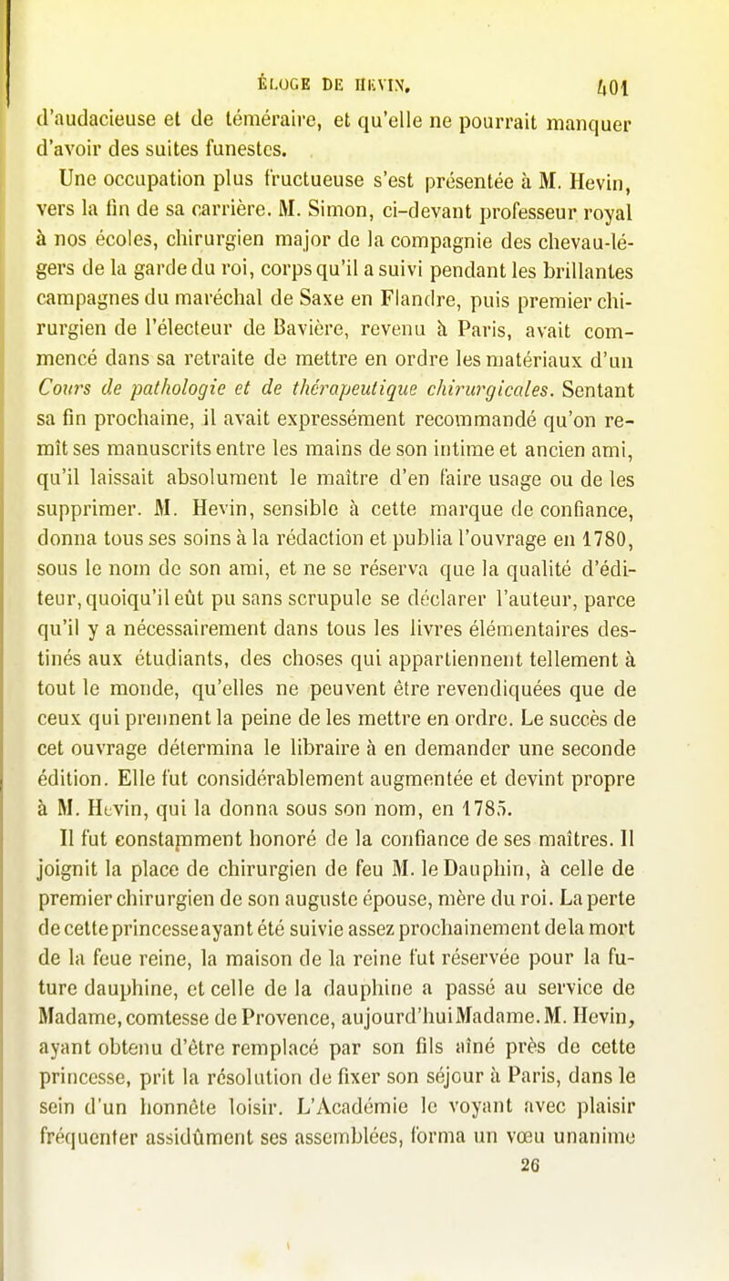 ÉLOGE DE niCVIX, ^01 d'audacieuse et de téméraire, et qu'elle ne pourrait manquer d'avoir des suites funestes. Une occupation plus fructueuse s'est présentée à M. Hevin, vers la lin de sa carrière. M. Simon, ci-devant professeur royal à nos écoles, chirurgien major de la compagnie des clievau-lé- gers de la garde du roi, corps qu'il a suivi pendant les brillantes campagnes du maréchal de Saxe en Flandre, puis premier chi- rurgien de l'électeur de Bavière, revenu à Paris, avait com- mencé dans sa retraite de mettre en ordre les matériaux d'un Cottrs de pathologie et de thérapeutique chirur^gicales. Sentant sa fin prochaine, il avait expressément recommandé qu'on re- mît ses manuscrits entre les mains de son intime et ancien ami, qu'il laissait absolument le maître d'en faire usage ou de les supprimer. M. Hevin, sensible à cette marque de confiance, donna tous ses soins à la rédaction et publia l'ouvrage en 1780, sous le nom de son ami, et ne se réserva que la qualité d'édi- teur, quoiqu'il eût pu sans scrupule se déclarer l'auteur, parce qu'il y a nécessairement dans tous les livres élémentaires des- tinés aux étudiants, des choses qui appartiennent tellement à tout le monde, qu'elles ne peuvent être revendiquées que de ceux qui preiment la peine de les mettre en ordre. Le succès de cet ouvrage détermina le libraire à en demander une seconde édition. Elle fut considérablement augmentée et devint propre à M. Hevin, qui la donna sous son nom, en 1785. Il fut constamment honoré de la confiance de ses maîtres. Il joignit la place de chirurgien de feu M. le Dauphin, à celle de premier chirurgien de son auguste épouse, mère du roi. La perte de cette princesse ayant été suivie assez prochainement delà mort de la feue reine, la maison de la reine fut réservée pour la fu- ture dauphine, et celle de la dauphine a passé au service de Madame, comtesse de Provence, aujourd'huiMadame.M. Hevin, ayant obtenu d'être remplacé par son fils aîné près de cette princesse, prit la résolution de fixer son séjour à Paris, dans le sein d'un honnête loisir. L'Académie le voyant avec plaisir fréquenter assidûment ses assemblées, forma un vœu unanime 26