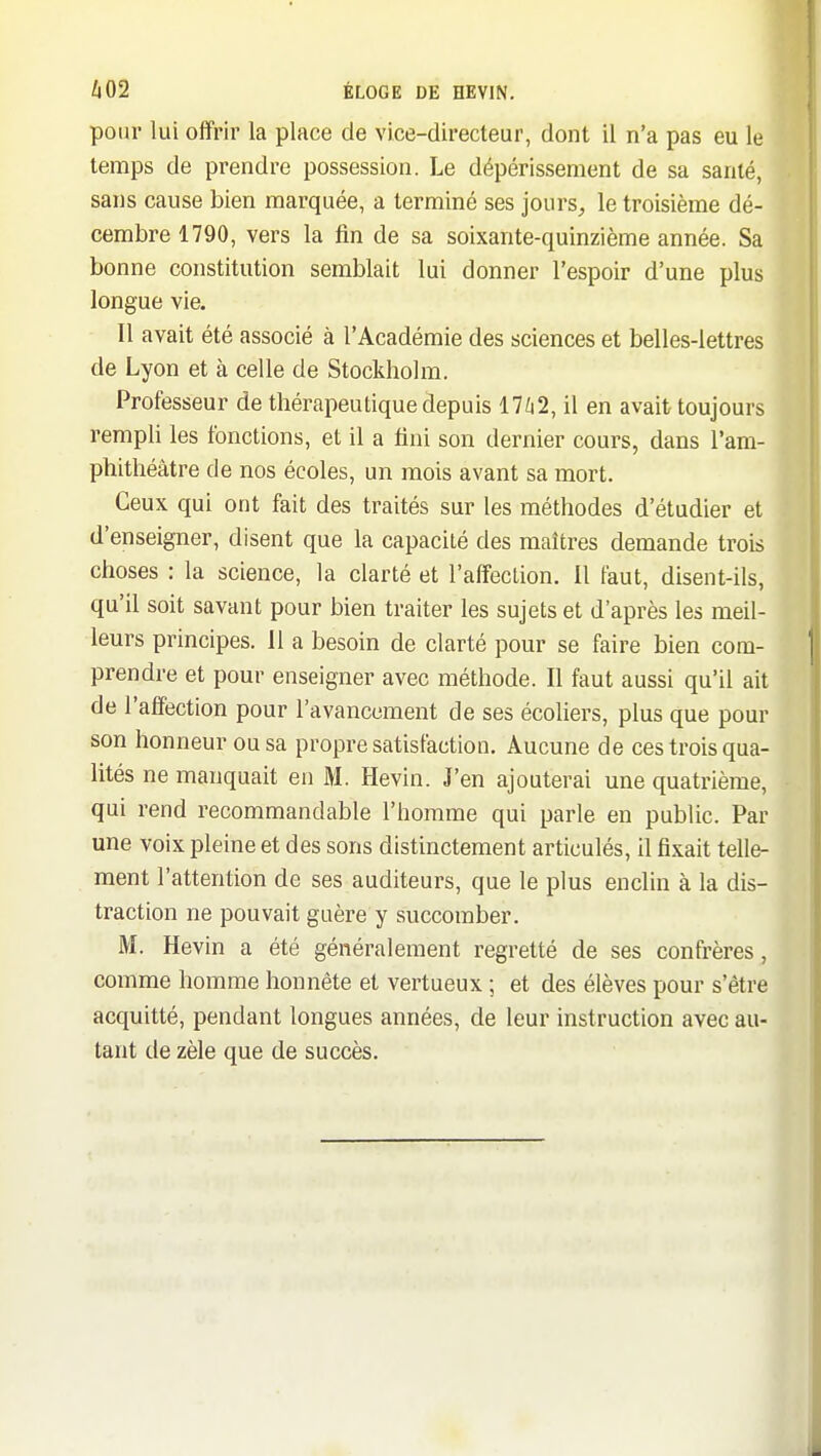 pour lui offrir la place de vice-directeur, dont il n'a pas eu le temps de prendre possession. Le dépérissement de sa santé, sans cause bien marquée, a terminé ses jours, le troisième dé- cembre 1790, vers la fin de sa soixante-quinzième année. Sa bonne constitution semblait lui donner l'espoir d'une plus longue vie. Il avait été associé à l'Académie des sciences et belles-lettres de Lyon et à celle de Stockholm. Professeur de thérapeutique depuis 11 hl, il en avait toujours rempli les fonctions, et il a fini son dernier cours, dans l'am- phithéâtre de nos écoles, un mois avant sa mort. Ceux qui ont fait des traités sur les méthodes d'étudier et d'enseigner, disent que la capacité des maîtres demande trois choses : la science, la clarté et l'affection. 11 faut, disent-ils, qu'il soit savant pour bien traiter les sujets et d'après les meil- leurs principes. 11 a besoin de clarté pour se faire bien com- prendre et pour enseigner avec méthode. Il faut aussi qu'il ait de l'affection pour l'avancement de ses écoliers, plus que pour son honneur ou sa propre satisfaction. Aucune de ces trois qua- lités ne manquait en M. Hevin. J'en ajouterai une quatrième, qui rend recommandable l'homme qui parle en public. Par une voix pleine et des sons distinctement articulés, il fixait telle- ment l'attention de ses auditeurs, que le plus enclin à la dis- traction ne pouvait guère y succomber. M. Hevin a été généralement regretté de ses confrères, comme homme honnête et vertueux ; et des élèves pour s'être acquitté, pendant longues années, de leur instruction avec au- tant de zèle que de succès.