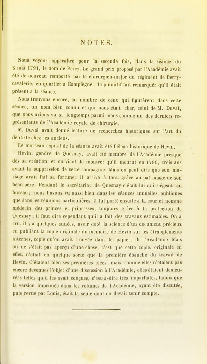 NOTES. Nous voyons apparaître pour la seconde fois, dans la séance du 5 mai 1791, le nom de Percy. Le grand prix proposé par l'Académie avait été de nouveau remporté par le chirurgien-major du régiment de Berry- cavalerie, en quartier à Compiègne; le plumitif fait remarquér qu'il était présent à la séance. Nous trouvons encore, au nombre de ceux qui figurèrent dans cette séance, un nom bien connu et qui nous était cher, celui de M. Duval, que nous avions vu si longtemps parmi nous comme un des derniers re- présentants de l'Académie royale de chirurgie. M. Duval avait donné lecture de recherches historiques sur l'art du dentiste chez les anciens. Le morceau capital de la séance avait été l'éloge historique de Hevin. Hevin, gendre de Quesnay, avait été membre de l'Académie presque dès sa création, et on vient de montrer qu'il mourut en 1790, trois ans avant la suppression de celte compagnie. Mais on peut dire que son ma- riage avait fait sa fortune; il arriva à tout, grâce au patronage de son beau-père. Pendant le secrétariat de Quesnay c'était lui qui siégeait au bureau; nous l'avons vu aussi bien dans les séances annuelles publiques que rlans les réunions particulières. Il fut porté ensuite à la cour et nommé médecin des princes et princesses, toujours grâce à la protection de Quesnay; il faut dire cependant qu'il a fait des travaux estimables. On a cru, il y a quelques années, avoir doté la science d'un document précieux en publiant la copie originale du mémoire de Hevin sur les étranglements internes, copie qu'on avait trouvée dans les papiers de l'Académie. Mais on ne s'était pas aperçu d'une chose, c'est que cette copie, originale en effet, n'était en quelque sorte que la première ébauche du travail de Hevin. C'étaient bien ses premières idées ; mais comme elles n'étaient pas encore devenues l'objet d'une discussion à l'Académie, elles étaient demeu- rées telles qu'il les avait conçues, c'est-à-dire très imparfaites, tandis que la version imprimée dans les volumes de l'Académie, ayant été discutée, puis revue par Louis, était la seule dont on devait tenir compte.