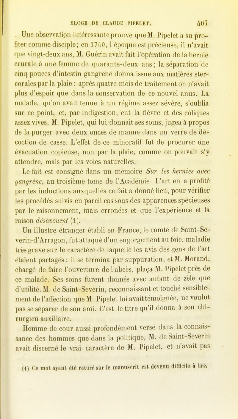 Une observatton intéressante prouve que M. Pipelet a su pro- fiter comme disciple; en 17/iO, l'époque est précieuse, il n'avait que vingt-deux ans, M. Guérin avait fait l'opération de la hernie crurale à une femme de quai^ante-deax ans ; la séparation de cinq pouces d'intestin gangrené donna issue aux matières ster- corales par la plaie : après quati'e mois de traitement on n'avait plus d'espoir que dans la conservation de ce nouvel anus. La malade, qu'on avait tenue à un régime assez sévère, s'oublia sur ce point, et, par indigestion, eut la fièvre et des coliques assez vives. M. Pipelet, qui lui donnait ses soins, jugea à propos de la purger avec deux onces de raanne dans un verre de dé- coction de casse. L'effet de ce minoratif fut de procurer une évacuation copieuse, non par la plaie, comme on pouvait s'y attendre, mais par les voies naturelles. Le fait est consigné dans un mémoire Sur les hernies avec gangrène, au troisième tome de l'Académie. L'art en a profité par les inductions auxquelles ce fait a donné lieu, pour vérifier les procédés suivis en pareil cas sous des apparences spécieuses par le raisonnement, mais erronées et que l'expérience et la raison désavouent [l). Un illustre étranger établi en France, le comte de Saint-Se- verin-d'Arragon, fut attaqué d'un engorgement au foie, maladie très grave sur le caractère de laquelle les avis des gens de l'art étaient partagés : il se termina par suppuration, et M. Morand, chargé de faire l'ouverture de l'abcès, plaça M. Pipelet près de ce malade. Ses soins furent donnés avec autant de zèle que d'utilité. M. de Saint-Severin, reconnaissant et touché sensible- ment de l'affection que M. Pipelet lui avait témoignée, ne voulut pas se séparer de son ami. C'est le litre qu'il donna à son chi- rurgien auxiliaire. Homme de cour aussi profondément versé dans la connais- sance des hommes que dans la politique, M. de Saint-Severm avait discerné le vrai caractère de M. Pipelet, et n'avait pas (1) Ce mot ayant été raturé sur le manuscrit est devenu difflcile à lire,