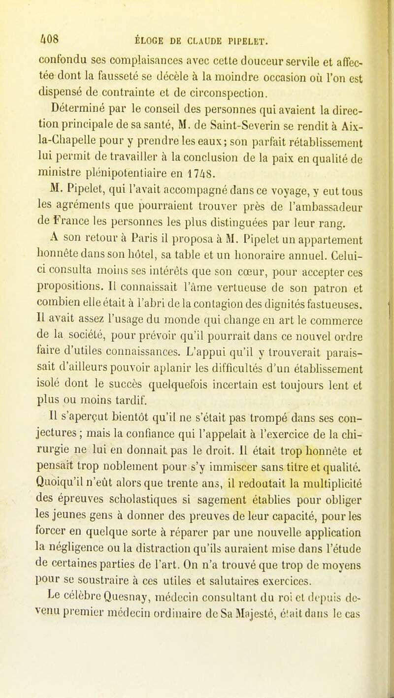 confondu ses complaisances avec cette douceur servile et affec- tée dont la fausseté se décèle à la moindre occasion où l'on est dispensé de contrainte et de circonspection. Déterminé par le conseil des personnes qui avaient la direc- tion principale de sa santé, M. de Saint-Severin se rendit à Aix- la-Chapelle pour y prendre les eaux; son parfait rétablissement lui permit de travailler à la conclusion de la paix en qualité de ministre plénipotentiaire en 1748. M. Pipelet, qui l'avait accompagné dans ce voyage, y eut tous les agréments que pourraient trouver près de l'ambassadeur de France les personnes les plus distinguées par leur rang. A son retour à Paris il proposa à M. Pipelet un appartement honnête dans son hôtel, sa table et un honoraire annuel. Celui- ci consulta moins ses intérêts que son cœur, pour accepter ces propositions. Il connaissait l'âme vertueuse de son patron et combien elle était à l'abri de la contagion des dignités fastueuses. Il avait assez l'usage du monde qui change en art le commerce de la société, pour prévoir qu'il pourrait dans ce nouvel ordre faire d'utiles connaissances. L'appui qu'il y trouverait parais- sait d'ailleurs pouvoir aplanir les difficultés d'un étabhssement isolé dont le succès quelquefois incertain est toujours lent et plus ou moins tardif. Il s'aperçut bientôt qu'il ne s'était pas trompé dans ses con- jectures ; mais la confiance qui l'appelait à l'exercice de la chi- rurgie ne lui en donnait pas le droit. 11 était trop honnête et pensait trop noblement pour s'y immiscer sans titre et qualité. Quoiqu'il n'eût alors que trente ans, il redoutait la multiplicité des épreuves scholastiques si sagement établies pour obliger les jeunes gens à donner des preuves de leur capacité, pour les forcer en quelque sorte à réparer par une nouvelle application la négligence ou la distraction qu'ils auraient mise dans l'étude de certaines parties de l'art. On n'a trouvé que trop de moyens pour se soustraire à ces utiles et salutaires exercices. Le célèbre Quesnay, médecin consultant du roi et depuis de- venu premier médecin ordinaire de Sa Majesté, é'.ait dans le cas