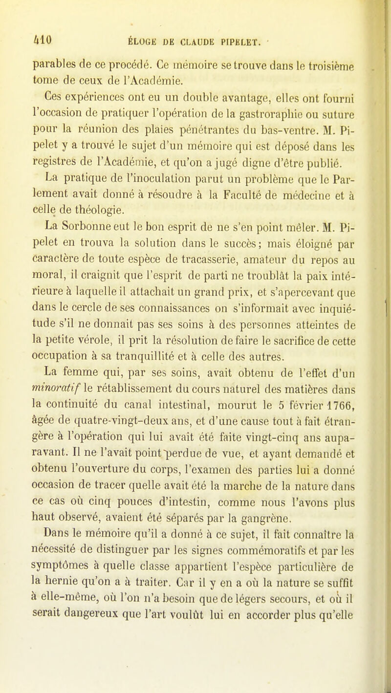 parables de ce procédé. Ce mémoire se trouve dans le troisième tome de ceux de l'Académie. Ces expériences ont eu un double avantage, elles ont fourni l'occasion de pratiquer l'opération de la gastrorapliic ou suture pour la réunion des plaies pénétrantes du bas-ventre. M. Pi- pelet y a trouvé le sujet d'un mémoire qui est déposé dans les registres de l'Académie, et qu'on a jugé digne d'être publié. La pratique de l'inoculation parut un problème que le Par- lement avait donné à résoudre à la Faculté de médecine et à celle de théologie. La Sorbonne eut le bon esprit de ne s'en point mêler. M. Pi- pelet en trouva la solution dans le succès; mais éloigné par caractère de toute espèce de tracasserie, amateur du repos au moral, il craignit que l'esprit de parti ne troublât la paix inté- rieure à laquelle il attachait un grand prix, et s'apercevant que dans le cercle de ses connaissances on s'informait avec inquié- tude s'il ne donnait pas ses soins à des personnes atteintes de la petite vérole, il prit la résolution défaire le sacrifice de cette occupation à sa tranquillité et à celle des autres. La femme qui, par ses soins, avait obtenu de l'effet d'un minoratif le rétablissement du cours naturel des matières dans la continuité du canal intestinal, mourut le 5 février 1766, âgée de quatre-vingt-deux ans, et d'une cause tout à fait étran- gère à l'opération qui lui avait été faite vingt-cinq ans aupa- ravant. Il ne l'avait point perdue de vue, et ayant demandé et obtenu l'ouverture du corps, l'examen des parties lui a donné occasion de tracer quelle avait été la marche de la nature dans ce cas où cinq pouces d'intestin, comme nous l'avons plus haut observé, avaient été séparés par la gangrène. Dans le mémoire qu'il a donné à ce sujet, il fait connaître la nécessité de distinguer par les signes commémoratifs et par les symptômes à quelle classe appartient l'espèce particulière de la hernie qu'on a à traiter. Car il y en a où la nature se suffit à elle-même, où l'on n'a besoin que de légers secours, et où il serait dangereux que l'art voulût lui en accorder plus qu'elle