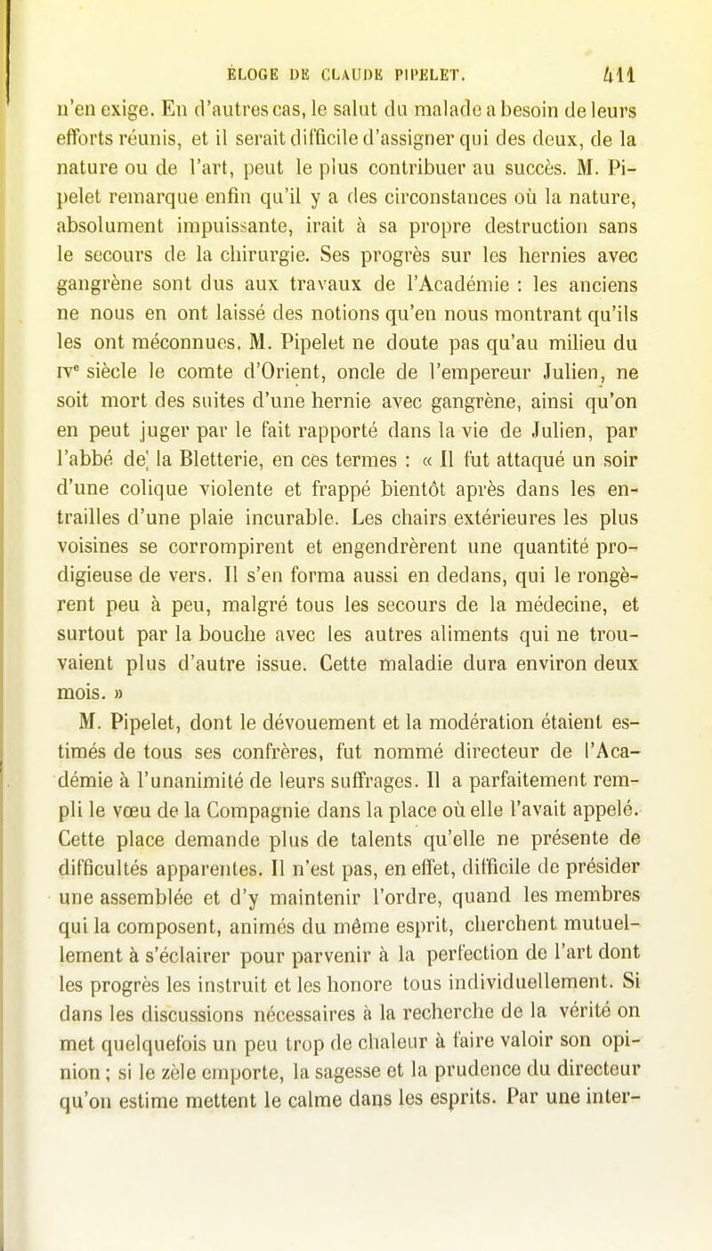 n'en exige. En d'autres cas, le salut du malade a besoin de leurs efforts réunis, et il serait difficile d'assigner qui des deux, de la nature ou de l'art, peut le plus contribuer au succès. M. Pi- pelet remarque enfin qu'il y a des circonstances où la nature, absolument impuissante, irait à sa propre destruction sans le secours de la chirurgie. Ses progrès sur les hernies avec gangrène sont dus aux travaux de l'Académie : les anciens ne nous en ont laissé des notions qu'en nous montrant qu'ils les ont méconnues. M. Pipelet ne doute pas qu'au milieu du IV' siècle le comte d'Orient, oncle de l'empereur Julien, ne soit mort des suites d'une hernie avec gangrène, ainsi qu'on en peut juger par le fait rapporté dans la vie de Julien, par l'abbé de la Bletterie, en ces termes : « Il fut attaqué un soir d'une colique violente et frappé bientôt après dans les en- trailles d'une plaie incurable. Les chairs extérieures les plus voisines se corrompirent et engendrèrent une quantité pro- digieuse de vers. Il s'en forma aussi en dedans, qui le rongè- rent peu à peu, malgré tous les secours de la médecine, et surtout par la bouche avec les autres aliments qui ne trou- vaient plus d'autre issue. Cette maladie dura environ deux mois. » M. Pipelet, dont le dévouement et la modération étaient es- timés de tous ses confrères, fut nommé directeur de l'Aca- démie à l'unanimité de leurs suffrages. Il a parfaitement rem- pli le vœu de la Compagnie dans la place où elle l'avait appelé. Cette place demande plus de talents qu'elle ne présente de difficultés apparentes. Il n'est pas, en eiîet, difficile de présider une assemblée et d'y maintenir l'ordre, quand les membres qui la composent, animés du même esprit, cherchent mutuel- lement à s'éclairer pour parvenir k la perfection de l'art dont les progrès les instruit et les honore tous individuellement. Si dans les discussions nécessaires à la recherche de la vérité on met quelquefois un peu trop de chaleur à faire valoir son opi- nion ; si le zèle emporte, la sagesse et la prudence du directeur qu'on estime mettent le calme dans les esprits. Par une inter-