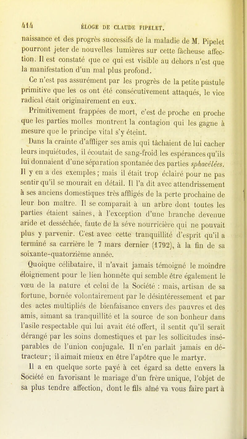 naissance et des progrès successifs de la maladie de 31. Pipelet pourront jeter de nouvelles lumières sur cette fâcheuse affec- tion. Il est constaté que ce qui est visible au dehors n'est que la manifestation d'un mal plus profond. Ce n'est pas assurément par les progrès de la petite pustule primitive que les os ont été consécutivement attaqués, le vice radical était originairement en eux. Primitivement frappées de mort, c'est de proche en proche que les parties molles montrent la contagion qui les gagne à mesure que le principe vital s'y éteint. Dans la crainte d'affliger ses amis qui tâchaient de lui cacher leurs inquiétudes, il écoutait de sang-froid les espérances qu'ils lui donnaient d'une séparation spontanée des parties sphacélées. Il y en a des exemples ; mais il était trop éclairé pour ne pas sentir qu'il se mourait en détail. Il l'a dit avec attendrissement à ses anciens domestiques très affligés de la perte prochaine de leur bon maître. Il se comparait à un arbre dont toutes les parties étaient saines, à l'exception d'une branche devenue aride et desséchée, faute de la séve nourricière qui ne pouvait plus y parvenir. C'est avec cette tranquillité d'esprit qu'il a terminé sa carrière le 7 mars dernier (1792), à la fin de sa soixante-quatorzième année. Quoique célibataire, il n'avait jamais témoigné le moindre éloignement pour le lien honnête qui semble être également le vœu de la nature et celai de la Société : mais, artisan de sa fortune, bornée volontairement par le désintéressement et par des actes multipliés de bienfaisance envers des pauvres et des amis, aimant sa tranquillité et la source de son bonheur dans l'asile respectable qui lui avait été offert, il sentit qu'il serait dérangé par les soins domestiques et par les sollicitudes insé- parables de l'union conjugale. Il n'en parlait jamais en dé- tracteur ; il aimait mieux en être l'apôtre que le martyr. 11 a en quelque sorte payé à cet égard sa dette envers la Société en favorisant le mariage d'un frère unique, l'objet de sa plus tendre aflection, dont le fils aîné va vous faire part à