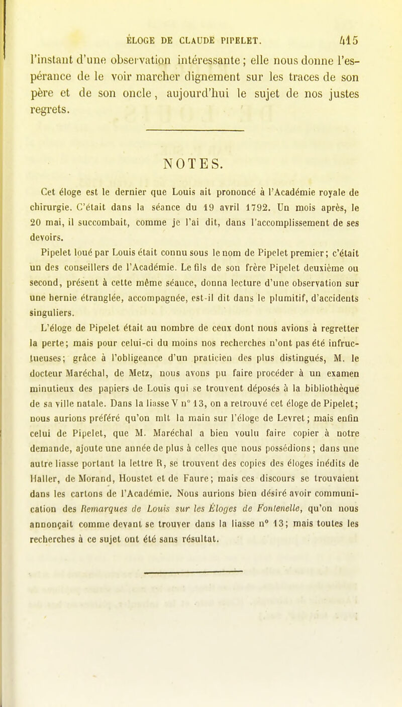 l'instant d'une obsei vatipn intéressante ; elle nous donne l'es- pérance de le voir marcher dignement sur les traces de son père et de son oncle, aujourd'hui le sujet de nos justes regrets. NOTES. Cet éloge est le dernier que Louis ait prononcé à l'Académie royale de chirurgie. C'était dans la séance du 19 avril 1792. Un mois après, le 20 mai, il succombait, comme je l'ai dit, dans l'accomplissement de ses devoirs. Pipelet loué par Louis était connu sous le nom de Pipelet premier; c'était un des conseillers de l'Académie. Le fils de son frère Pipelet deuxième ou second, présent à cette même séance, donna lecture d'une observation sur une hernie étranglée, accompagnée, est-il dit dans le plumitif, d'accidents singuliers. L'éloge de Pipelet était au nombre de ceux dont nous avions à regretter la perte; mais pour celui-ci du moins nos recherches n'ont pas été infruc- tueuses; grâce à l'obligeance d'un praticien des plus distingués, M. le docteur Maréchal, de Metz, nous avons pu faire procéder à un examen minutieux des papiers de Louis qui se trouvent déposés à la bibliothèque de sa ville natale. Dans la liasse V n° 13, on a retrouvé cet éloge de Pipelet; nous aurions préféré qu'on mît la main sur l'éloge de Levret; mais enfin celui de Pipelet, que M. Maréchal a bien voulu faire copier à notre demande, ajoute une année de plus à celles que nous possédions ; dans une autre liasse portant la lettre R, se trouvent des copies des éloges inédits de Haller, de Morand, Houstet et de Faure; mais ces discours se trouvaient dans les cartons de l'Académie. Nous aurions bien désiré avoir communi- cation des Remarques de Louis sur les Éloges de Fonlenelle, qu'on nous annonçait comme devant se trouver dans la liasse n° 13; mais toutes les recherches à ce sujet ont été sans résultat.