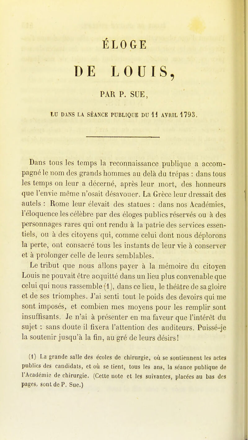 ÉLOGE DE LOUIS, PAR P. SUE, LU DANS LA. SÉANCE PDBLIQdE DU 11 AVRIL 1793. Dans tous les temps la reconnaissance publique a accom- pagné le nom des grands hommes au delà du trépas : dans tous les temps on leur a décerné, après leur mort, des honneurs que l'envie même n'osait désavouer. La Grèce leur dressait des autels : Rome leur élevait des statues : dans nos Académies, l'éloquence les célèbre par des éloges publics réservés ou à des personnages rares qui ont rendu à la patrie des services essen- tiels, ou à des citoyens qui, comme celui dont nous déplorons la perte, ont consacré tous les instants de leur vie à conserver et à prolonger celle de leurs semblables. Le tribut que nous allons payer à la mémoire du citoyen Louis ne pouvait être acquitté dans un lieu plus convenable que celui qui nous rassemble (1 ), dans ce lieu, le théâtre de sa gloire et de ses triomphes. J'ai senti tout le poids des devoirs qui me sont imposés, et combien mes moyens pour les remplir sont insuffisants. Je n'ai à présenter en ma faveur que l'intérêt du sujet : sans doute il fixera l'attention des auditeurs. Puissé-je la soutenir jusqu'à la fin, au gré de leurs désirs! (1) La grande salle des écoles de chirurgie, où se soiUiennent les actes publics des candidats, et oià se tient, tous les ans, la séance publique de l'Académie de chirurgie. (Cette uotc et les suivantes, placées au bas des pages, sont de P. Sue.)