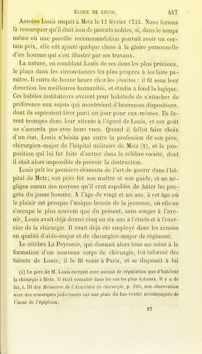 Antoine Louis naquit à Mclz le 13 février 1723. Nous forions là remarquer qu'il était issu do parents nobles, si, dans le temps même où une pareille recommandation pouvait avoir un cer- tain prix, elle eût ajouté quelque chose à la gloire personnelle d'un homme qui s'est illustré par ses travaux. La nature, on comblant Louis de ses dons les plus précieux, le plaça dans les circonstances les plus propres à les (aire pa- raître. Il entra de bonne heure chez les jésuites : il fit sous leur direction les meilleures humanités, et étudia à fond la logique. Ces habiles instituteurs avaient pour habitude de s'attacher de préférence aux sujets qui montraient d'heureuses dispositions, dont ils espéraient tirer parti un jour pour eux-mêmes. Ils fu- rent trompés dans leur attente à l'égard de Louis, et son goût ne s'accorda pas avec leurs vues. Quand il fallut faire choix d'un état, Louis n'hésita pas entre la profession dé son père, chirurgien-major de l'hôpital militaire de Metz (1), et la pro- position qui lui fut faite d'entrer dans la célèbre société, dont il était alors impossible de prévoir la destruction. Louis prit les premiers éléments de l'art de guérir dans l'hô- pital de Metz; son père fut son maître et son guide, et ne né- gligea aucun des moyens qu'il crut capables de hâter les pro- grès du jeune homme. Â l'âge de vingt et un ans, à cet âge où le plaisir est presque l'unique besoin de la jeunesse, où elle ne s'occupe le plus souvent que du présent, sans songer à l'ave- nir, Louis avait déjà donné cinq ou six ans à l'étude et à l'exer- cice de la chirurgie. Il avait déjà été employé dans les armées en quahté d'aide-major et de chirurgien-major de régiment. Le célèbre La Peyronie, qui donnait alors tous ses soins à la formation d'un nouveau corps de chirurgie, fut informé des talents de Louis; il le fit venir à Paris, et se disposait à lui (1) Le père de M. Louis exerçait avec autaut de répulalion que d'iiabilcté la chirurgie h Met/. Il était consulté dans les cas les plus épineux. Il y a de lui, t. m des Mémoires de VAcaJctnie de chirurgie, p. 39G, une obscrvalion avec des remarques judicieuses sur une plaie du bas-ventre accompagnée de l'issue de l'épiploon. 27