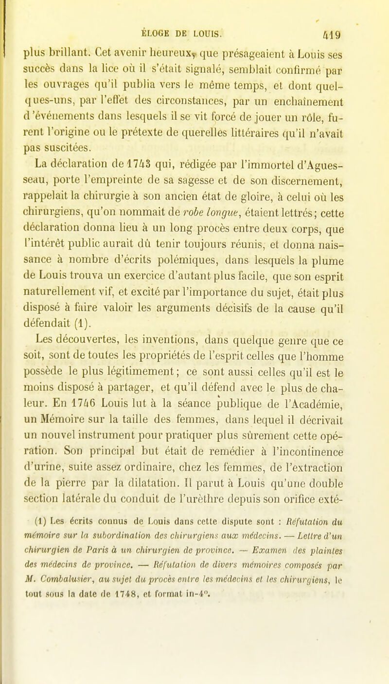 plus brillant. Cet avenir heureux^ que présageaient tà Louis ses succès dans la lice où il s'était signalé, semblait confirmé par les ouvrages qu'il publia vers le même temps, et dont quel- ques-uns, par l'effet des circonstances, par un enchaînement d'événements dans lesquels il se vit forcé de jouer un rôle, fu- rent l'origine ou le prétexte de querelles bttéraires qu'il n'avait pas suscitées. La déclaration de 1743 qui, rédigée par l'immortel d'Agues- seau, porte l'empreinte de sa sagesse et de son discernement, rappelait la chirurgie à son ancien état de gloire, à celui où les chirurgiens, qu'on nommait de robe longue, étaient lettrés ; cette déclaration donna lieu à un long procès entre deux corps, que l'intérêt public aurait dû tenir toujours réunis, et donna nais- sance à nombre d'écrits polémiques, dans lesquels la plume de Louis trouva un exercice d'autant plus facile, que son esprit naturellement vif, et excité par l'importance du sujet, était plus disposé à faire valoir les arguments décisifs de la cause qu'il défendait (1). Les découvertes, les inventions, dans quelque genre que ce soit, sont de toutes les propriétés de l'esprit celles que l'homme possède le plus légitimement; ce sont aussi celles qu'il est le moins disposé à partager, et qu'il défend avec le plus de cha- leur. En 17^i6 Louis lut à la séance publique de l'Académie, un Mémoire sur la taille des femmes, dans lequel il décrivait un nouvel instrument pour pratiquer plus sûrement cette opé- ration. Son principal but était de remédier à l'incontinence d'urine, suite assez ordinaire, chez les femmes, de l'extraction de la pierre par la dilatation. Il parut à Louis qu'une double section latérale du conduit de l'urèthre depuis son orifice exté- (1) Les écrits connus de Louis dans cette dispute sont : Réfutation du mémoire sur la subordination des chirurgiens aux médecins. — Lettre d'un chirurgien de Paris à un chirurgien de province, — Examen des plaintes des médecins de province, — Réfutation de divers mémoires composés par M. Combalusier, au sujet du procès entre les médecins et les chirurgiens, le tout sous \a date de 1748, et format in-4.