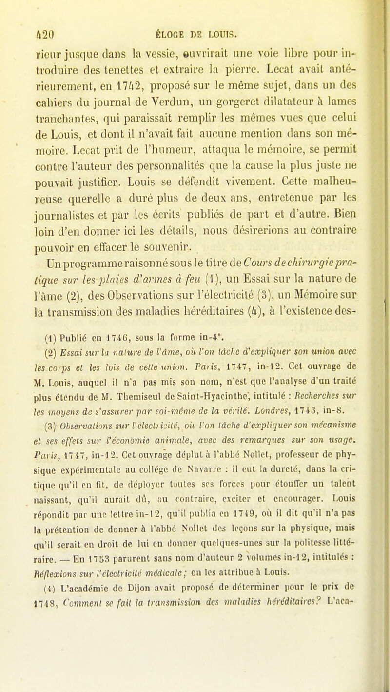 rieur jusque dans la vessie, ouvrirait une voie libre pour in- troduire des tenettes et extraire la pierre. Lccat avait anté- rieurement, en 17/i2, proposé sur le même sujet, dans un des cahiers du journal de Verdun, un gorgeret dilatateur k lames tranchantes, qui paraissait remplir les mêmes vues que celui de Louis, et dont il n'avait Ml aucune mention dans son mé- moire. Lccat prit de l'humeur, attaqua le mémoire, se permit contre l'auteur des personnalités que la cause la plus juste ne pouvait justifier. Louis se défendit vivement. Cette malheu- reuse querelle a duré plus de deux ans, entretenue par les journalistes et par les écrits publiés de part et d'autre. Bien loin d'en donner ici les détails, nous désirerions au contraire pouvoir en effacer le souvenir. Un programme raisonné sous le titre de Cours de chirurgie p7'a- tique sur les plaies d'armes à feu (1), un Essai sur la nature de l'àme (2), des Observations sur l'électricité (3), un Mémoire sur la transmission des maladies héréditaires {U), à l'existence des- (1) Publié en 1746, sous la forme in-4. (2) Essai sur la nature de l'âme, où l'on lâche d'expliquer son union avec les corijs el les lois de celle union. Paris, 1747, iQ-12. Cet ouvrage de M. Louis, auquel 1! na pas mis son nom, n'est que l'analyse d'un traité plus étendu de M. Tliemiseul de Saint-Hyacinlhc', intitulé : Recherches sur les moyens do s'assurer par soi-même de la vcrilé. Londres, 1743, in-8. (3) Observaiions sur l'clecliisilé, oii ion lâche d'expliquer son ^nécanisme et ses effets sur l'économie animale, avec des remarques sur son usage. Paris, 1747, in-12. Cet ouvrage déplut à l'abbé Nollet, professeur de phy- sique expériracntulc au collège de Navarre : il eut la dureté, dans la cri- tique qu'il en fit, de déployi'.r tuules ses forces pour étoufrcr un talent naissant, qu'il aurait dit, ;;u contraire, exciter et encourager. Louis répondit par une lettre in-12, qu'il publia en 1749, où il dit qu'il n'a pas la prétention de donner à l'abbé Nollet des leçons sur la physique, mais qu'il serait en droit de lui en donner quclqncs-uucs sur la politesse litté- raire. — En 17 53 parurent sans nom d'auteur 2 volumes in-12, intitulés : Réflexions sur l'électricité médicale; on les attribue à Louis. (4) L'académie de Dijon avait proposé de déterminer pour le prix de 1748, Comment se fail la transmission des maladies héréditaires? L'aca-