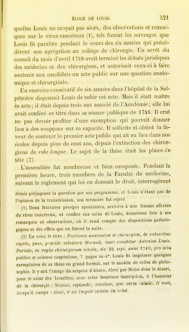 quelles Louis ne croyait pas alors, des observations et remar- ques sur le virus cancéreux (1), tels furent les ouvrages que Louis fit paraître pendant le cours des six années qui précé- dèrent son agrégation au collège de chirurgie. Un arrêt du conseil du mois d'avril 17Zi9 avait terminé les débats juridiques des médecins et des chirurgiens, et autorisait ceux-ci à faire soutenir aux candidats un acte public sur une question anato- mique et chirurgicale. Un exercice consécutif de six années dans l'hôpital de la Sal- pêtrière dispensait Louis de subir cet acte. Mais il était maître ès arts; il était depuis trois ans associé de l'Académie; elle lui avait conféré ce titre dans sa séance pubhque de 17Zi6. 11 crut ne pas devoir profiter d'une exemption qui pouvait donner lieu à des soupçons sur sa capacité. Il sollicita et obtint la fa- veur de soutenir le premier acte public qui ait eu lieu dans nos écoles-depuis plus de cent ans, depuis l'extinction des chirur- giens de robe longue. Le sujet de la thèse était les plaies de tète (2). L'assemblée fut nombreuse et bien composée. Pendant la première heure, trois membres de la Faculté de médecine, suivant le règlement qui lui en donnait le droit, interrogèrent démie préjugeant la question par son programme, et Louis n'étant pas de l'opinion de la transmission, son mémoire fut rejeté. (IJ Deux fractures presque spontanées, arrivées à une femme alïectée du virus cancéreux, et confiée aux soins de Louis, donnèrent lieu à ces remarques et observations, où il rend compte des dispositions patholo- giques et des effets qui en furent la suite. (2) En voici le titre : Positiones anatomicœ et chirurgicœ, de vulncribus capilis, quas, pyœside salvalore Morand, tueri conabilur Antonius Louis. Parisiis, in regiis chirurgorum scholis, die 25 sept, anni 1749, pro aclu publico el solemni coaplalione, 7 pages in-4°. Louis fit imprimer quelques exemplaires de sa thèse en grand formai, sur le modèle de celles de philo- sophie. Il y mit l'image du serpent d'airain, élevé par Moïse dans le désert, pour le salut des Israélites, avec cette heureuse inscriplion, à l'honneur de la chirurgie : Noxias, replando ; cxcelsus, spes certa calviiu II nuit, lorsqu'il rampe : élevé, il est l'espoir certain du solut.