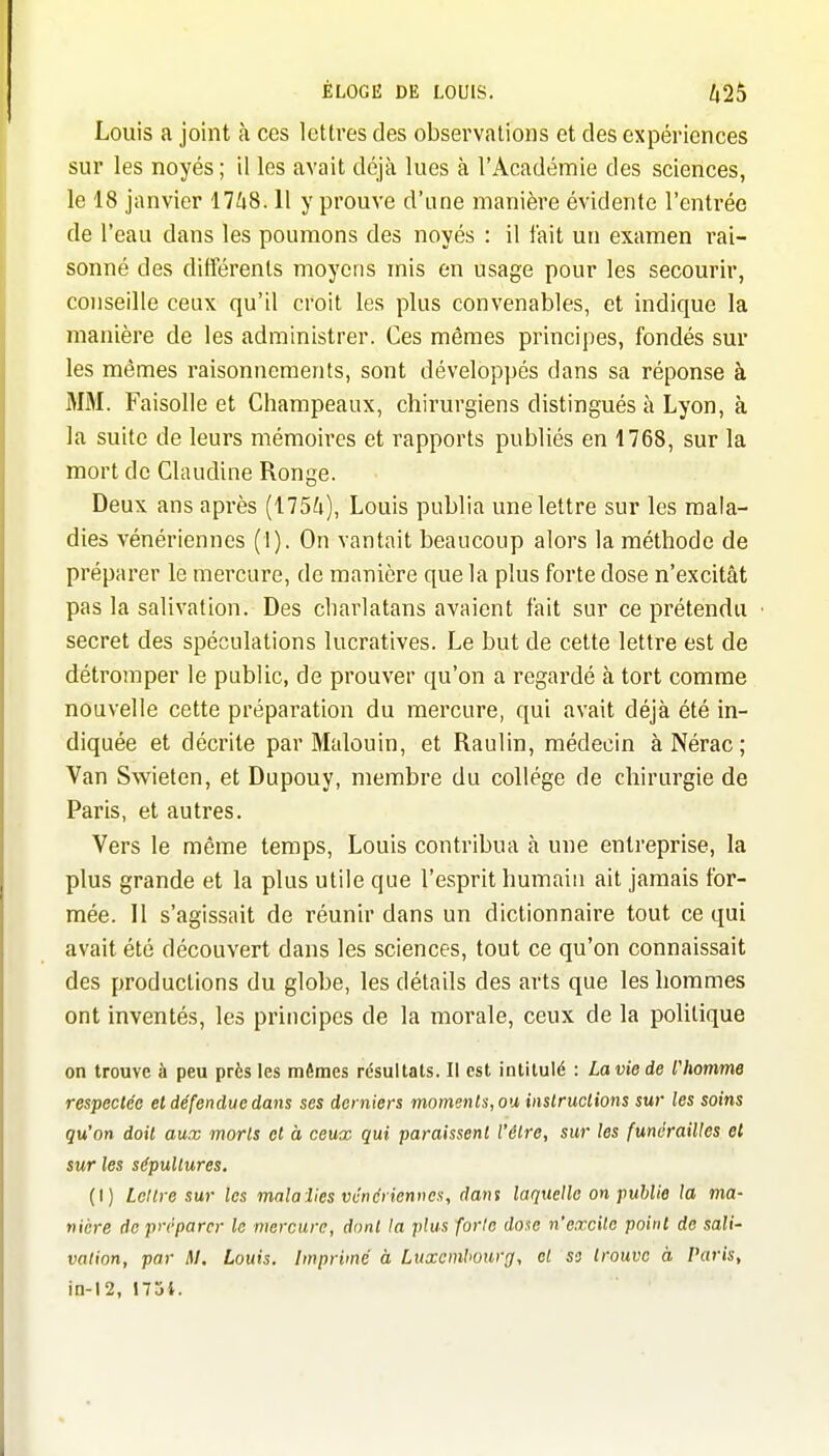 Louis a joint h ces lettres des observations et des expériences sur les noyés; il les avait déjà lues à l'Académie des sciences, le 18 janvier 17^i8.11 y prouve d'une manière évidente l'entrée de l'eau dans les poumons des noyés : il fait un examen rai- sonné des différents moyens mis en usage pour les secourir, conseille ceux qu'il croit les plus convenables, et indique la manière de les administrer. Ces mêmes principes, fondés sur les mêmes raisonnements, sont développés dans sa réponse à MM. Faisolle et Cliampeaux, chirurgiens distingués à Lyon, à la suite de leurs mémoires et rapports publiés en 1768, sur la mort de Claudine Ronge. Deux ans après (175^i), Louis publia une lettre sur les mala- dies vénériennes (1). On vantait beaucoup alors la méthode de préparer le mercure, de manière que la plus forte dose n'excitât pas la salivation. Des charlatans avaient fait sur ce prétendu secret des spéculations lucratives. Le but de cette lettre est de détromper le public, de prouver qu'on a regardé à tort comme nouvelle cette préparation du mercure, qui avait déjà été in- diquée et décrite par Malouin, et Raulin, médecin àNérac; Van Swieten, et Dupouy, membre du collège de chirurgie de Paris, et autres. Vers le même temps, Louis contribua à une entreprise, la plus grande et la plus utile que l'esprit humain ait jamais for- mée. Il s'agissait de réunir dans un dictionnaire tout ce qui avait été découvert dans les sciences, tout ce qu'on connaissait des productions du globe, les détails des arts que les hommes ont inventés, les principes de la morale, ceux de la politique on trouve à peu près les mêmes résultats. Il est intitulé : Laviede l'Iiotnme respectée et défendue dans ses derniers momenls,ou iiistruclions sur les soins qu'on doit aux morts et à ceux qui paraissent l'être, sur les funérailles et sur les sépultures. (I) Lettre sur les malalies vénériennes, dans laquelle on puUie la ma- nière de préparer le mercure, dont la plus forte dose n'excite point de sali- vation, par M. Louis. Imprimé à Luxembourg, et so trouve à Paris, in-12, 17ji.