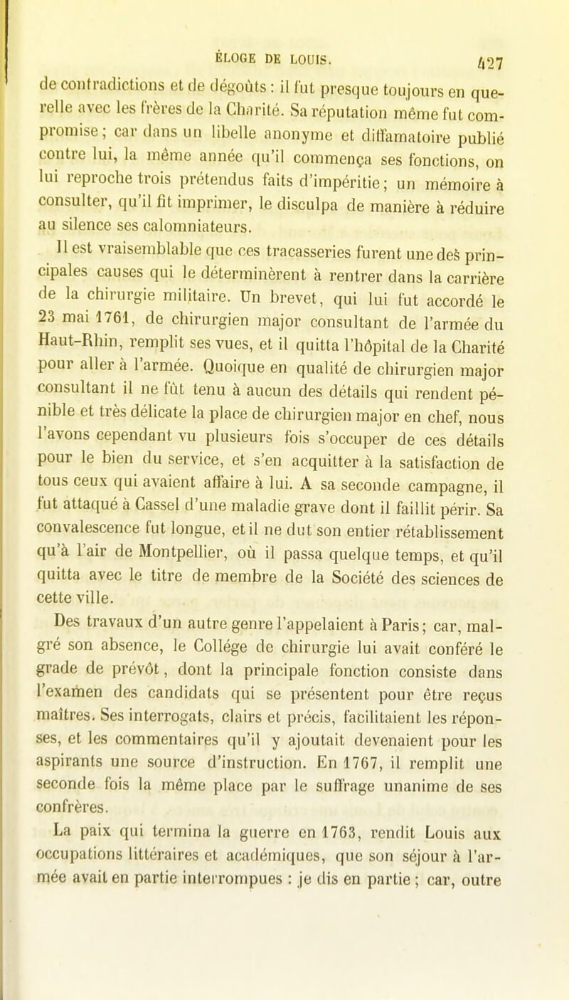 de contradictions et de dégoûts : il fut presque toujours en que- relle avec les frères do la Charité. Sa réputation même fut com- promise; car dans un libelle anonyme et dilïamatoire publié contre lui, la même année qu'il commença ses fonctions, on lui reproche trois prétendus faits d'impéritie ; un mémoire à consulter, qu'il fit imprimer, le disculpa de manière à réduire au silence ses calomniateurs. Il est vraisemblable que ces tracasseries furent une des prin- cipales causes qui le déterminèrent à rentrer dans la carrière de la chirurgie militaire. Un brevet, qui lui fut accordé le 23 mai 1761, de chirurgien major consultant de l'armée du Haut-Rhin, rempht ses vues, et il quitta l'hôpital de la Charité pour aller à l'armée. Quoique en qualité de chirurgien major consultant il ne fût tenu à aucun des détails qui rendent pé- nible et très délicate la place de chirurgien major en chef, nous l'avons cependant vu plusieurs fois s'occuper de ces détails pour le bien du service, et s'en acquitter à la satisfaction de tous ceux qui avaient affaire à lui. A sa seconde campagne, il fut attaqué à Cassel d'une maladie grave dont il faillit périr. Sa convalescence fut longue, et il ne dut son entier rétablissement qu'à l'air de Montpellier, où il passa quelque temps, et qu'il quitta avec le titre de membre de la Société des sciences de cette ville. Des travaux d'un autre genre l'appelaient à Paris; car, mal- gré son absence, le Collège de chirurgie lui avait conféré le grade de prévôt, dont la principale fonction consiste dans l'examen des candidats qui se présentent pour être reçus maîtres. Ses interrogats, clairs et précis, facilitaient les répon- ses, et les commentaires qu'il y ajoutait devenaient pour les aspirants une source d'instruction. En 1767, il remplit une seconde fois la même place par le suffrage unanime de ses confrères. La paix qui termina la guerre en 1763, rendit Louis aux occupations littéraires et académiques, que son séjour à l'ar- mée avait en partie interrompues : je dis en partie ; car, outre