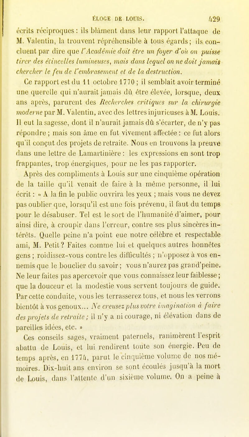 écrits réciproques : ils blâment dans leur rapport l'attaque de M. Valentin, la trouvent répréhensible à tous égards; ils con- cluent par dire que l'Académie doit être un foyer d'où on puisse tirer des étincelles lumineuses, mais dans lequel on ne doit jamais chercher le feu de l'embrasement et de la destruction. Ce rapport est du 11 octobre 1770 ; il semblait avoir terminé une querelle qui n'aurait jamais du être élevée, lorsque, deux ans après, parurent des Recherches critiques sur la chirurgie moderne par M. Valentin, avec des lettres injurieuses à M. Louis. Il eut la sagesse, dont il n'aurait jamais dû s'écarter, de n'y pas répondre ; mais son âme en fut vivement affectée : ce fut alors qu'il conçut des projets de retraite. Nous en trouvons la preuve dans une lettre de Lamartinière : les expressions en sont trop frappantes, trop énergiques, pour ne les pas rapporter. Après des compliments à Louis sur une cinquième opération de la taille qu'il venait de faire à la même personne, il lui écrit : <- A la fin le public ouvrira les yeux ; mais vous ne devez pas oublier que, lorsqu'il est une fois prévenu, il faut du temps pour le désabuser. Tel est le sort de l'humanilé d'aimer, pour ainsi dire, à croupir dans l'erreur, contre ses plus sincères in- térêts. Quelle peine n'a point eue notre célèbre et respectable ami, M. Petit? Faites comme lui et quelques autres honnêtes gens ; roidissez-vous contrôles difficultés ; n'opposez à vos en- nemis que le bouclier du savoir ; vous n'aurez pas grand'peine. Ne leur faites pas apercevoir que vous connaissez leur faiblesse ; que la douceur et la modestie vous servent toujours de guide. Par cette conduite, vous les terrasserez tous, et nous les verrons bientôt à vos genoux... Ne creusez plus voire imagination à faire des projets de retraite; il n'y a ni courage, ni élévation dans de pareilles idées, etc. « Ces conseils sages, vraiment paternels, ranimèrent l'esprit abattu de Louis, et lui rendirent toute son énergie. Peu de temps après, en 177/4, parut le cinquième volume de nos mé- moires. Dix-huit ans environ se sont écoulés jusqu'à la mort de Louis, dans l'attente d'un sixième volume. On a peine h