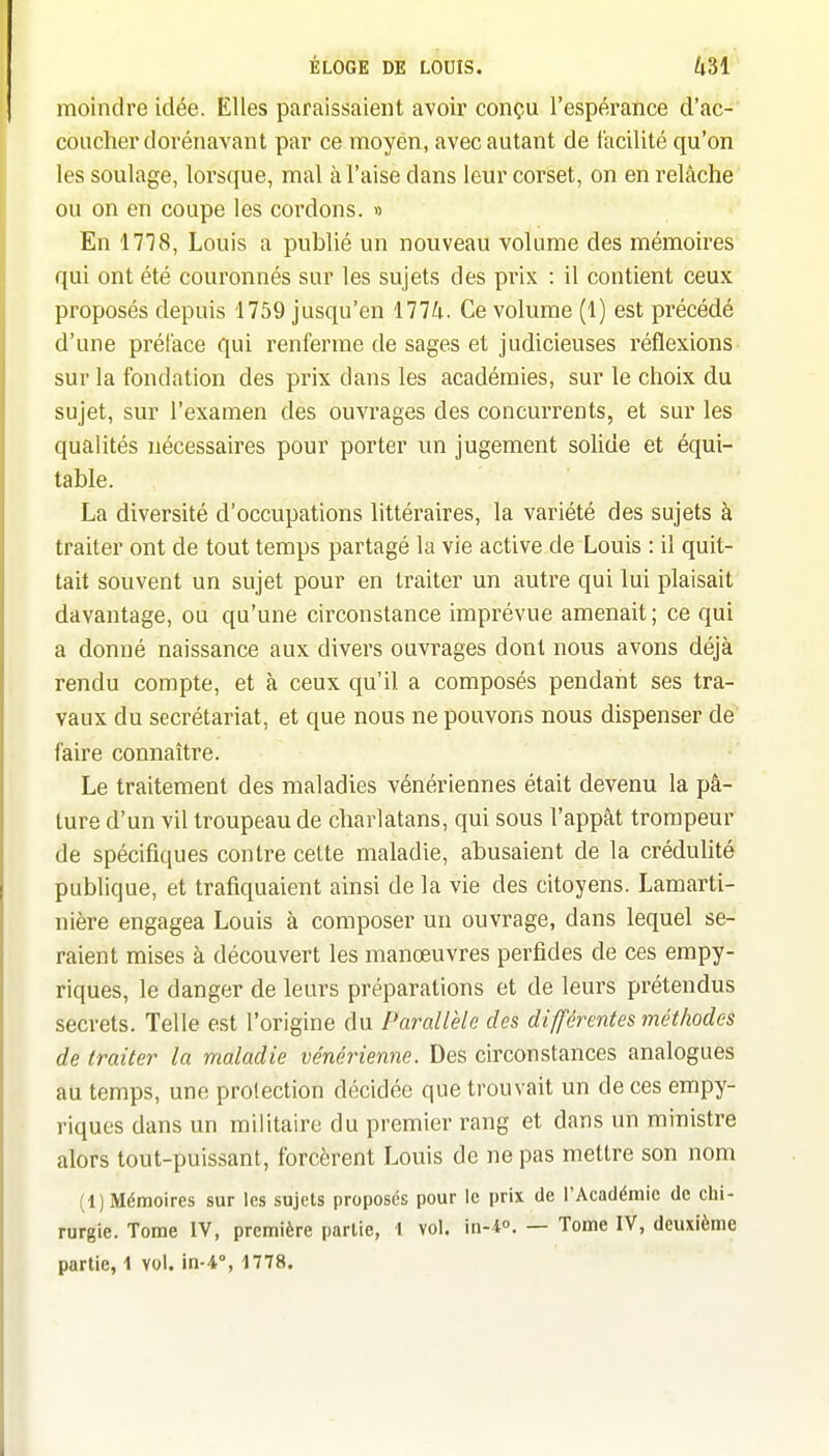 moindre idée. Elles paraissaient avoir conçu l'espérance d'ac- coucher dorénavant par ce moyen, avec autant de facilité qu'on les soulage, lorsque, mal à l'aise dans leur corset, on en relâche ou on en coupe les cordons. » En 1718, Louis a publié un nouveau volume des mémoires qui ont été couronnés sur les sujets des prix : il contient ceux proposés depuis 1759 jusqu'en 1774. Ce volume (1) est précédé d'une préface qui renferme de sages et judicieuses réflexions sur la fondation des prix dans les académies, sur le choix du sujet, sur l'examen des ouvrages des concurrents, et sur les qualités nécessaires pour porter un jugement solide et équi- table. La diversité d'occupations littéraires, la variété des sujets à traiter ont de tout temps partagé la vie active de Louis : il quit- tait souvent un sujet pour en traiter un autre qui lui plaisait davantage, ou qu'une circonstance imprévue amenait ; ce qui a donné naissance aux divers ouvrages dont nous avons déjà rendu compte, et à ceux qu'il a composés pendant ses tra- vaux du secrétariat, et que nous ne pouvons nous dispenser de faire connaître. Le traitement des maladies vénériennes était devenu la pâ- ture d'un vil troupeau de charlatans, qui sous l'appât trompeur de spécifiques contre cette maladie, abusaient de la créduhté publique, et trafiquaient ainsi de la vie des citoyens. Lamarti- nière engagea Louis à composer un ouvrage, dans lequel se- raient mises à découvert les manœuvres perfides de ces empy- riques, le danger de leurs préparations et de leurs prétendus secrets. Telle est l'origine du Parallèle des différentes méthodes de traiter la maladie vénérienne. Des circonstances analogues au temps, une protection décidée que trouvait un de ces empy- riques dans un militaire du premier rang et dans un ministre alors tout-puissant, forcèrent Louis de ne pas mettre son nom (1) Mémoires sur les sujets proposés pour le prix de l'Académie de chi- rurgie. Tome IV, première partie, 1 vol. in-l. — Tome IV, deuxième partie, 1 vol. in-4% 1778.