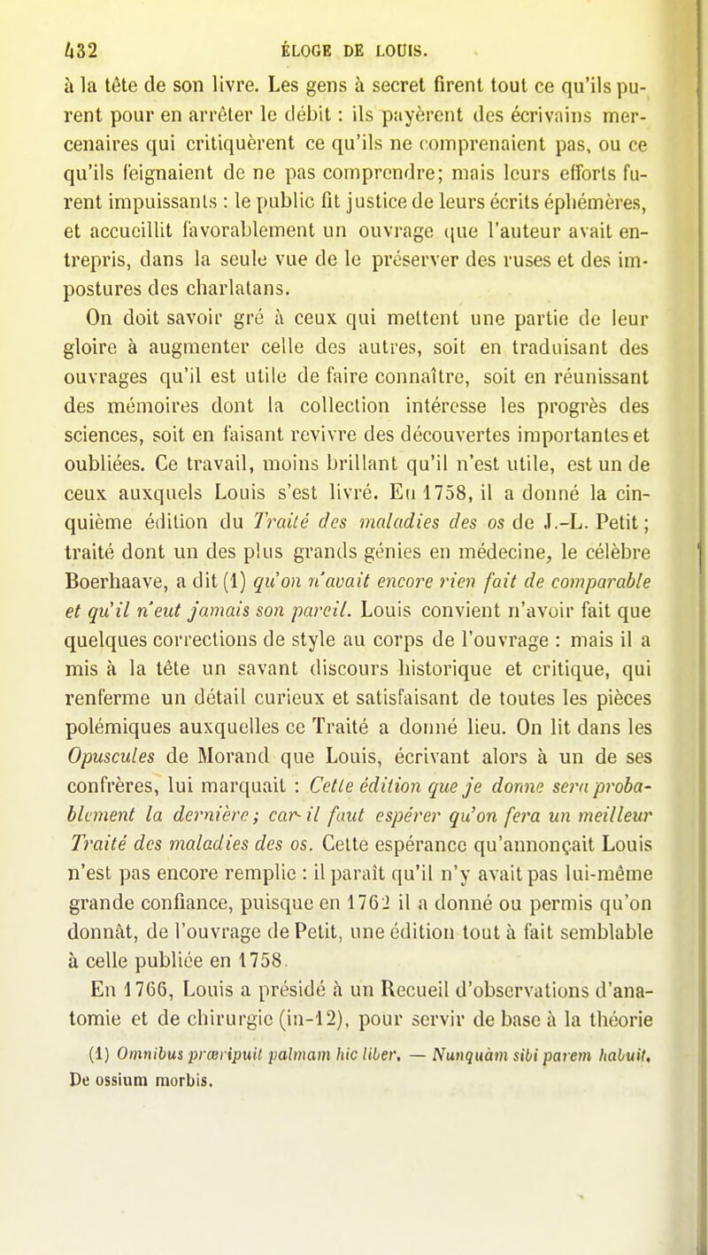 à la tête de son livre. Les gens à secret firent tout ce qu'ils pu- rent pour en arrêter le débit : ils payèrent des écrivains mer- cenaires qui critiquèrent ce qu'ils ne comprenaient pas, ou ce qu'ils feignaient de ne pas comprendre; niais leurs efforts fu- rent impuissants : le public fit justice de leurs écrits éphémères, et accueillit favorablement un ouvrage que l'auteur avait en- trepris, dans la seule vue de le préserver des ruses et des im- postures des charlatans. On doit savoir gré à ceux qui mettent une partie de leur gloire à augmenter celle des autres, soit en traduisant des ouvrages qu'il est utile de faire connaître, soit en réunissant des mémoires dont la collection intéresse les progrès des sciences, soit en faisant revivre des découvertes importantes et oubliées. Ce travail, moins brillant qu'il n'est utile, est un de ceux auxquels Louis s'est livré. En 1758, il a donné la cin- quième édition du Traité des maladies des os de J.-L. Petit ; traité dont un des plus grands génies en médecine, le célèbre Boerhaave, a dit (1) qu'on n'avait encore rien fait de comparable et qu'il n'eut jamais son pareil. Louis convient n'avoir fait que quelques corrections de style au corps de l'ouvrage : mais il a mis à la tête un savant discours historique et critique, qui renferme un détail curieux et satisfaisant de toutes les pièces polémiques auxquelles ce Traité a dornié lieu. On lit dans les Opuscules de Morand que Louis, écrivant alors à un de ses confrères, lui marquait : Celle édition que je donne sera proba- blement la dernière; car-il faut espérer qu'on fera un meilleur Traité des maladies des os. Cette espérance qu'annonçait Louis n'est pas encore remplie : il paraît qu'il n'y avait pas lui-même grande confiance, puisque en 1762 il a donné ou permis qu'on donnât, de l'ouvrage de Petit, une édition tout à fait semblable à celle publiée en 1758. En 1766, Louis a présidé à un Recueil d'observations d'ana- tomie et de chirurgie (in-12). pour servir de base à la théorie (1) Omnibus prceripuil palmam hic liber. — Nunquàm sibi parem habuit. De ossium morbis.