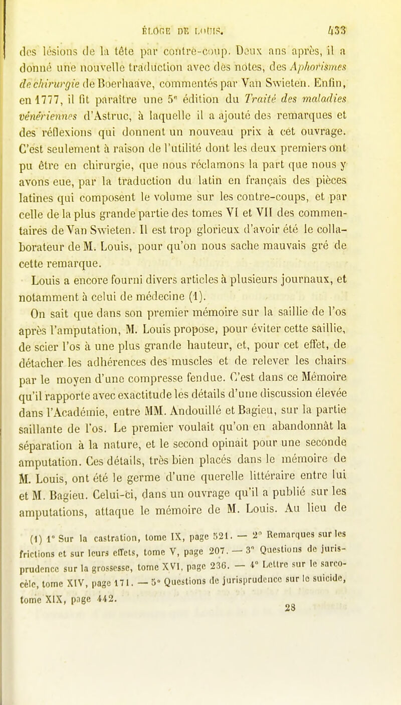 ÉI.ÔRE DE MitltP, ZiS'î dos lésions de la tête par contrè-coup. Deux ans après, il a donné une nouvelle traidiiclion avec dès notes, des Aphorismes de chirurgie de'Qoevhaaye, commentés par Van Swieten. Enfin, en 1777, il fit paraître une 5 édition du Traité, des maladies véne'riennes d'Astruc, à laquelle il a ajouté des remarques et des réflexions qui donnent un nouveau prix à cet ouvrage. C'est seulement à raison de l'utilité dont les deux premiers ont pu être en chirurgie, que nous réclamons la part que nous y avons eue, par la tï'aduction du latin en français des pièces latines qui composent le volume sur les contre-coups, et par celle de la plus grande partie des tomes VI et Vil des commen- taires de Van S^Yieten. Il est trop glorieux d'avoir été le colla- borateur de M. Louis, pour qu'on nous sache mauvais gré de cette remarque. Louis a encore fourni divers articles à plusieurs journaux, et notamment à celui de médecine (1). On sait que dans son premier mémoire sur la saillie de l'os après l'amputation, M, Louis propose, pour éviter cette saillie, de scier l'os à une plus grande hauteur, et, pour cet effet, de détacher les adhérences des muscles et de relever les chairs par le moyen d'une compresse fendue. C'est dans ce Mémoire qu'il rapporte avec exactitude les détails d'une discussion élevée dans l'Académie, entre MM. Andouillé etBagieu, sur la partie saillante de l'os. Le premier voulait qu'on en abandonnât la séparation à la nature, et le second opinait pour une seconde amputation. Ces détails, très bien placés dans le mémoire de M. Louis, ont été le germe d'une querelle littéraire entre lui et M. Bagieu. Celui-ci, dans un ouvrage qu'il a publié sur les amputations, attaque le mémoire de M. Louis. Au lieu de (1) r Sur la castration, lomc IX, page 521. - 2 Remarques sur les frictions et sur leurs cITets, tome V, page 207. - 3 Questions de juris- prudence sur la grossesse, tome XVI, page 236. - r LcUrc sur le sarco- cèlc, tome XIV, page 171.-5° Questions de jurisprudence surlo suicide, tome XIX, page 442.