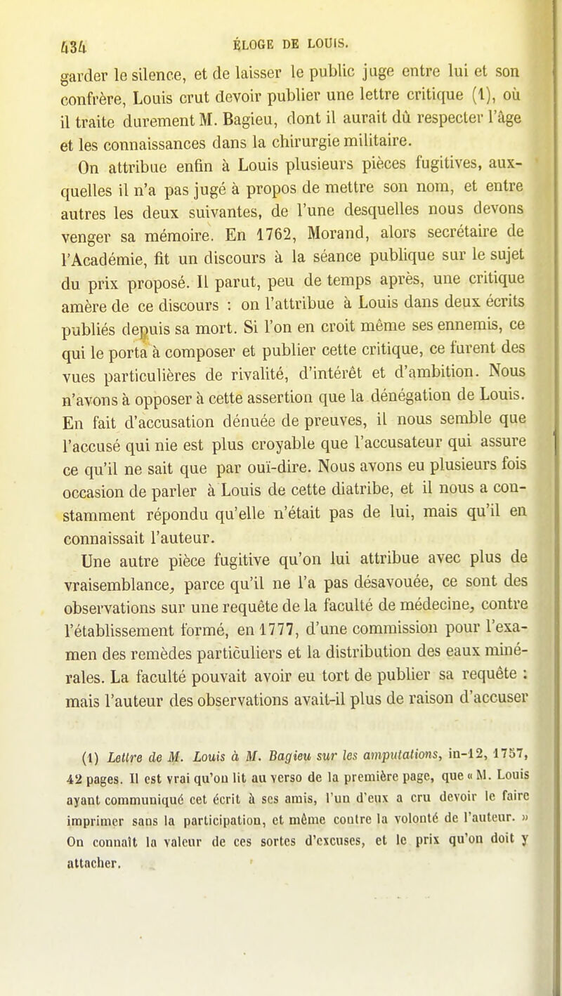 garder le silence, et de laisser le public juge entre lui et son confrère, Louis crut devoir publier une lettre critique (1), où il traite durement M. Bagieu, dont il aurait dû respecter l'âge et les connaissances dans la chirurgie militaire. On attribue enfin à Louis plusieurs pièces fugitives, aux- quelles il n'a pas jugé à propos de mettre son nom, et entre autres les deux suivantes, de l'une desquelles nous devons venger sa mémoire. En 1762, Morand, alors secrétaire de l'Académie, fit un discours à la séance publique sur le sujet du prix proposé. Il parut, peu de temps après, une critique amère de ce discours : on l'attribue à Louis dans deux écrits publiés depuis sa mort. Si l'on en croit même ses ennemis, ce qui le porta à composer et publier cette critique, ce furent des vues particulières de rivalité, d'intérêt et d'ambition. Nous n'avons à opposer à cette assertion que la dénégation de Louis. En fait d'accusation dénuée de preuves, il nous semble que l'accusé qui nie est plus croyable que l'accusateur qui assure ce qu'il ne sait que par ouï-dire. Nous avons eu plusieurs fois occasion de parler à Louis de cette diatribe, et il nous a con- stamment répondu qu'elle n'était pas de lui, mais qu'il en connaissait l'auteur. Une autre pièce fugitive qu'on lui attribue avec plus de vraisemblance, parce qu'il ne l'a pas désavouée, ce sont des observations sur une requête de la faculté de médecine, contre l'établissement formé, en 1777, d'une commission pour l'exa- men des remèdes particuliers et la distribution des eaux miné- rales. La faculté pouvait avoir eu tort de publier sa requête ; mais l'auteur des observations avait-il plus de raison d'accuser (1) Lettre de M. Louis à M. Bagieu sur les amputations, in-12, 1757, 42 pages. Il est vrai qu'où lit au verso de la première page, que « M. Louis ayant communiqué cet écrit à ses amis, l'un d'eux a cru devoir le faire imprimer sans la participation, et môme contre la volonté de l'auteur. » On connaît la valeur de ces sortes d'excuses, et le prix qu'on doit y attacher.