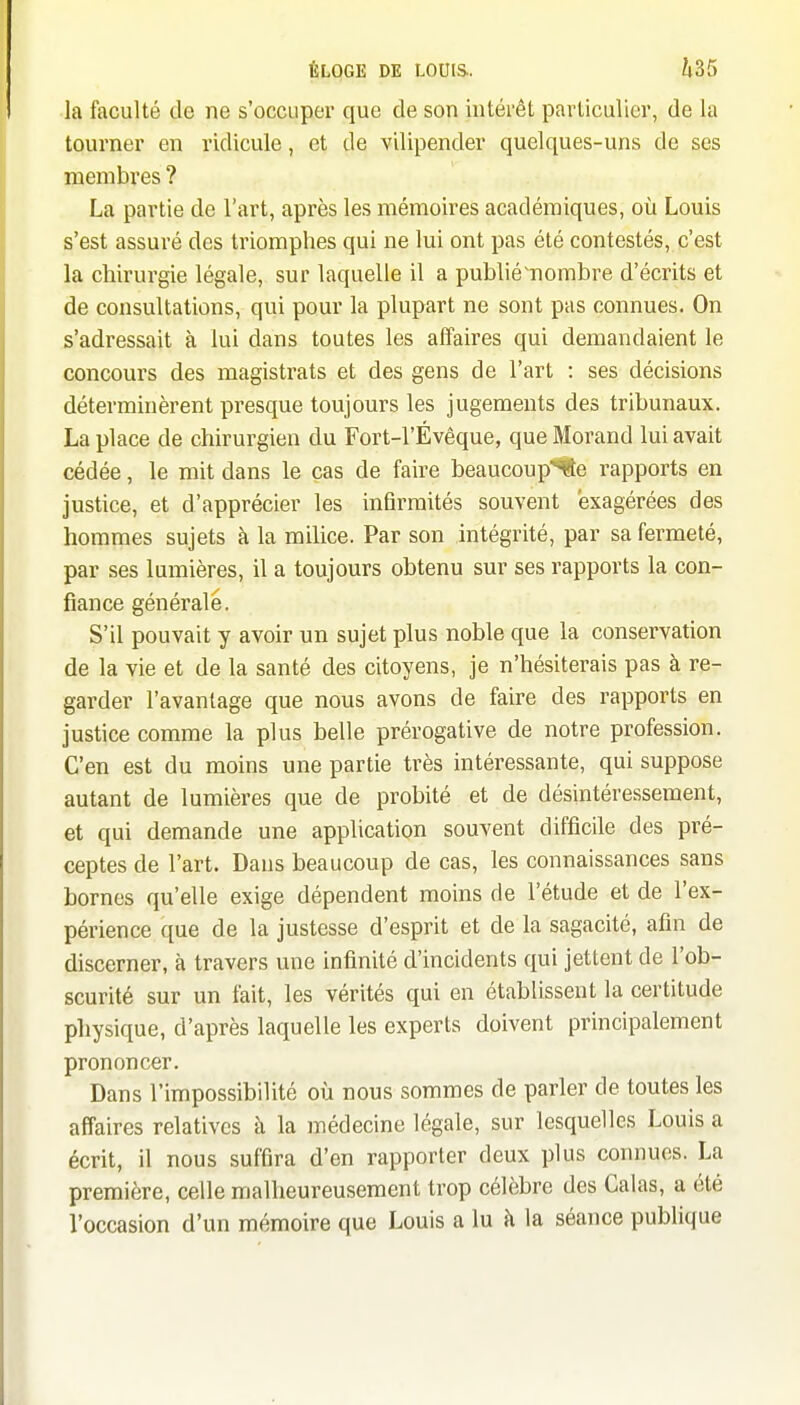 la faculté de ne s'occuper que de son intérêt particulier, de la tourner en ridicule, et de vilipender quelques-uns de ses membres ? La partie de l'art, après les mémoires académiques, où Louis s'est assuré des triomphes qui ne lui ont pas été contestés, c'est la chirurgie légale, sur laquelle il a publié^ombre d'écrits et de consultations, qui pour la plupart ne sont pas connues. On s'adressait à lui dans toutes les affaires qui demandaient le concours des magistrats et des gens de l'art : ses décisions déterminèrent presque toujours les jugements des tribunaux. La place de chirurgien du Fort-l'Évêque, que Morand lui avait cédée, le mit dans le cas de faire beaucoup*fte rapports en justice, et d'apprécier les infirmités souvent exagérées des hommes sujets à la milice. Par son intégrité, par sa fermeté, par ses lumières, il a toujours obtenu sur ses rapports la con- fiance générale. S'il pouvait y avoir un sujet plus noble que la conservation de la vie et de la santé des citoyens, je n'hésiterais pas à re- garder l'avantage que nous avons de faire des rapports en justice comme la plus belle prérogative de notre profession. C'en est du moins une partie très intéressante, qui suppose autant de lumières que de probité et de désintéressement, et qui demande une application souvent difficile des pré- ceptes de l'art. Dans beaucoup de cas, les connaissances sans bornes qu'elle exige dépendent moins de l'étude et de l'ex- périence que de la justesse d'esprit et de la sagacité, afin de discerner, à travers une infinité d'incidents qui jettent de l'ob- scurité sur un fait, les vérités qui en établissent la certitude physique, d'après laquelle les experts doivent principalement prononcer. Dans l'impossibilité où nous sommes de parler de toutes les affaires relatives à la médecine légale, sur lesquelles Louis a écrit, il nous suffira d'en rapporter deux plus connues. La première, celle malheureusement trop célèbre des Calas, a été l'occasion d'un mémoire que Louis a lu k la séance publique