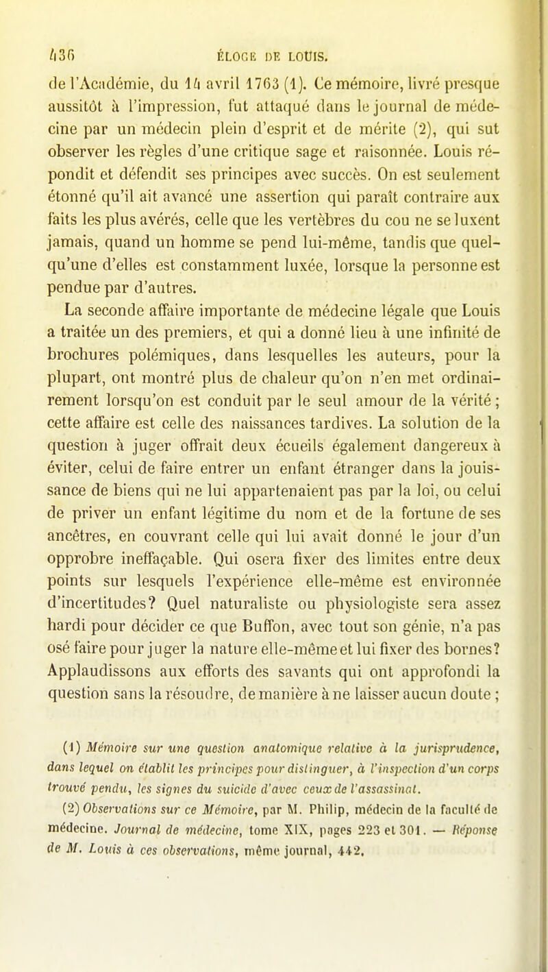 /iSf) ÉLOGK I)K LOÛIS. de rAcndémie, du l^i avril 1763 (1). Ce mémoire, livré presque aussitôt à l'impression, fut attaqué dans le journal de méde- cine par un médecin plein d'esprit et de mérite (2), qui sut observer les règles d'une critique sage et raisonnée. Louis ré- pondit et défendit ses principes avec succès. On est seulement étonné qu'il ait avancé une assertion qui paraît contraire aux faits les plus avérés, celle que les vertèbres du cou ne se luxent jamais, quand un homme se pend lui-même, tandis que quel- qu'une d'elles est constamment luxée, lorsque la personne est pendue par d'autres, La seconde affaire importante de médecine légale que Louis a traitée un des premiers, et qui a donné lieu à une infinité de brochures polémiques, dans lesquelles les auteurs, pour la plupart, ont montré plus de chaleur qu'on n'en met ordinai- rement lorsqu'on est conduit par le seul amour de la vérité ; cette affaire est celle des naissances tardives. La solution de la question à juger offrait deux écueils également dangereux à éviter, celui de faire entrer un enfant étranger dans la jouis- sance de biens qui ne lui appartenaient pas par la loi, ou celui de priver un enfant légitime du nom et de la fortune de ses ancêtres, en couvrant celle qui lui avait donné le jour d'un opprobre ineffaçable. Qui osera fixer des limites entre deux points sur lesquels l'expérience elle-même est environnée d'incertitudes? Quel naturaliste ou physiologiste sera assez hardi pour décider ce que Buffon, avec tout son génie, n'a pas osé faire pour juger la nature elle-même et lui fixer des bornes? Applaudissons aux efforts des savants qui ont approfondi la question sans la résoudre, de manière à ne laisser aucun doute ; (1) Mémoire sur une question anatomique relative à la jurisprudence, dans lequel on e'tablil les principes pour distinguer, à l'inspection d'un corps trouvé pendu, les signes du suicide d'avec ceux de l'assassinat. (2) Observations sur ce Mémoire, par M. Philip, mddecin de la faculté de médecine. Journal de médecine, tome XiX, pages 223 el 301. — Béponsç de M. Louis à ces observations, môme journal, 442,