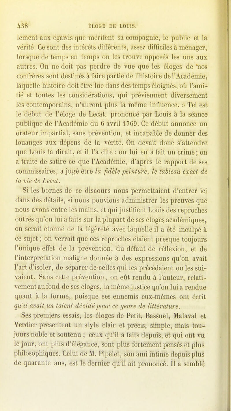 lement aux égards que méritent sa compagnie, le public et la vérité. Ce sont des intérêts différents, assez difficiles à ménager, lorsque de temps en temps on les trouve opposés les uns aux autres. On ne doit pas perdre de vue que les éloges de *nos confrères sont destinés à faire partie de l'histoire de l'Académie, laquelle histoire doit être lue dans des temps éloignés, où l'ami- tié et toutes les considérations, qui préviennent diversement les contemporains, n'auront plus la même influence. » Tel est le début de l'éloge de Lecat, prononcé par Louis à la séance publique de l'Académie du 6 avril 1769. Ce début annonce un orateur impartial, sans prévention, et incapable de donner des louanges aux dépens de la vérité. On devait donc s'attendre que Louis la dirait, et il l'a dite : on lui eh a fait un crime ; on a traité de satire ce que l'Académie, d'après le rapport de ses commissaires, a jugé être la fidèle peinture, le tableau exact de la vie de Lecat. Si les bornes de ce discours nous permettaient d'entrer ici dans des détails, si nous pouvions administrer les preuves que nous avons entre les mains, et qui justifient Louis des reproches outrés qu'on lui a faits sur la plupart de ses éloges académiques, on serait étonné de la légèreté avec laquelle il a été inculpé à ce sujet ; on verrait que ces reproches étaient presque toujours l'unique effet de la prévention, du défaut de réflexion, et de l'interprétation maligne donnée à des expressions qu'on avait l'art d'isoler, de séparer de-celles qui les précédaient ou les sui- vaient. Sans cette prévention, on eût rendu à l'auteur, relati- vement au fond de ses éloges, la même justice qu'on lui a rendue quant à la forme, puisque ses ennemis eux-mêmes ont écrit qu' il avait un talent décidé pour ce genre de littérature. Ses premiers essais, les éloges de Petit, Bassuel, Malaval et Verdier présentent un style clair et précis, simple, mais tou- jours noble et soutenu ; ceux qu'il a faits depuis, et qui ont vu le jour, ont plus d'élégance, sont plus fortement pensés et plus philosophiques. Celui de M. Pipelet, son ami intime depuis plus de quarante ans, est le dernier qu'il ait prononcé. Il a semblé