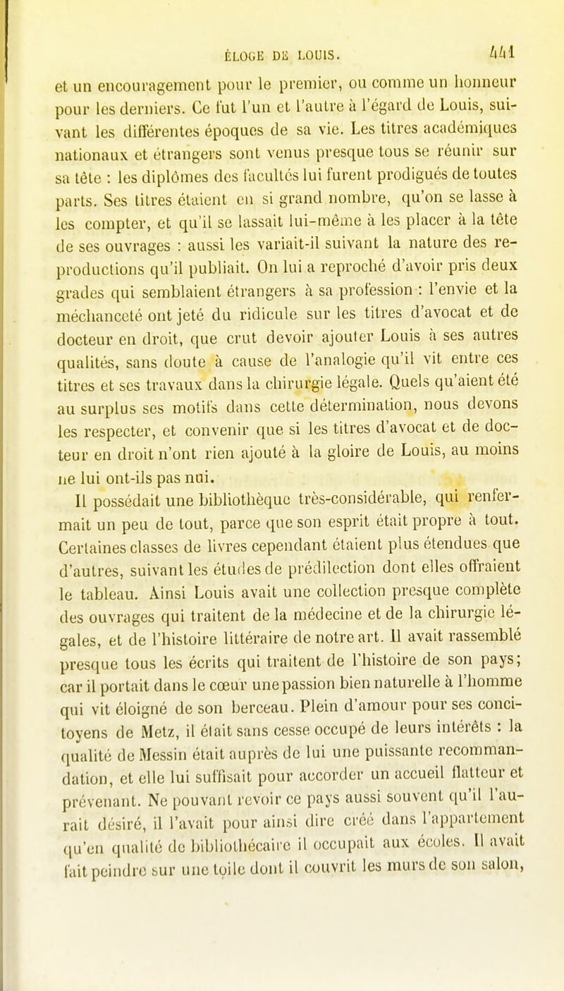 et un encouragement pour le premier, ou comme un honneur pour les derniers. Ce i'ut l'un et l'autre à l'égard de Louis, sui- vant les différentes époques de sa vie. Les titres académiques nationaux et étrangers sont venus presque tous se réunir sur sa tête : les diplômes des facultés lui furent prodigués de toutes parts. Ses titres étaient en si grand nombre, qu'on se lasse à les compter, et qu'il se lassait lui-même à les placer à la tête de ses ouvrages : aussi les variait-il suivant la nature des re- productions qu'il publiait. On lui a reproché d'avoir pris deux grades qui semblaient étrangers à sa profession : l'envie et la méchanceté ont jeté du ridicule sur les titres d'avocat et de docteur en droit, que crut devoir ajouter Louis à ses autres qualités, sans doute à cause de l'analogie qu'il vit entre ces titres et ses travaux dans la chirurgie légale. Quels qu'aient été au surplus ses motifs dans cette détermination, nous devons les respecter, et convenir que si les titres d'avocat et de doc- teur en droit n'ont rien ajouté à la gloire de Louis, au moins ne lui ont-ils pas nui. Il possédait une bibliothèque très-considérable, qui renfer- mait un peu de tout, parce que son esprit était propre à tout. Certaines classes de hvres cependant étaient plus étendues que d'autres, suivant les éludes de prédilection dont elles offraient le tableau. Ainsi Louis avait une collection presque complète des ouvrages qui traitent de la médecine et de la chirurgie lé- gales, et de l'histoire littéraire de notre art. 11 avait rassemblé presque tous les écrits qui traitent de l'histoire de son pays; car il portait dans le cœur une passion bien naturelle à l'homme qui vit éloigné de son berceau. Plein d'amour pour ses conci- toyens de Metz, il élait sans cesse occupé de leurs intérêts : la qualité de Messin était auprès de lui une puissante recomman- dation, et elle lui suffisait pour accorder un accueil llatteur et prévenant. Ne pouvant revoir ce pays aussi souvent qu'il l'au- rait désiré, il l'avait pour ainsi dire créé dans l'appartement qu'en qualité de bibliothécaire il occupait aux écoles. Il avait fait peindre sur une toile dont il couvrit les murs de son salon,