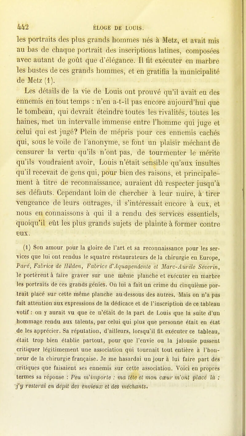 les portraits des plus grands hommes nés à Metz, et avait mis au bas de chaque portrait des inscriptions latines, composées avec autant de goût que d'élégance. Il fit exécuter en marbre les bustes de ces grands hommes, et en gratifia la municipalité de Metz (1). Les détails de la vie de Louis ont prouvé qu'il avait eu des ennemis en tout temps : n'en a-t-il pas encore aujourd'hui que le tombeau, qui devrait éteindre toutes les rivalités, toutes les haines, met un intervalle immense entre l'homme qui juge et celui qui est jugé? Plein de mépris pour ces ennemis cachés qui, sous le voile de l'anonyme, se font un plaisir méchant de censurer la vertu qu'ils n'ont pas, de tourmenter le mérite qu'ils voudraient avoir, Louis n'était sensible qu'aux insultes qu'il recevait de gens qui, pour bien des raisons, et principale- ment à titre de reconnaissance, auraient dû respecter jusqu'à ses défauts. Cependant loin de chercher à leur nuire, à' tirer vengeance de leurs outrages, il s'intéressait encore à eux, et nous en connaissons à qui il a rendu des services essentiels, quoiqu'il eût les plus grands sujets de plainte à former contre eux. (1) Son amour pour la gloire de l'art et sa reconnaissance pour les ser- vices que lui ont rendus le squatre restaurateurs de la chirurgie en Europe, Paré, Fabrice de Hilden, Fabrice d'Aquapendenle et Marc-Aurèle Séverin, le portèrent à faire graver sur une même planche et exécuter en marbre les portraits de ces grands génies. On lui a fait un crime du cinquième por- trait placé sur cette même planche au-dessous des autres. Mais on n'a pas fait attention aux expressions de la dédicace et de l'inscription de ce tableau votif : on y aurait vu que ce n'était de la part de Louis que la suite d'un hommage rendu aux talents, par celui qui plus que personne était en état de les apprécier. Sa réputation, d'ailleurs, lorsqu'il fit exécuter ce tableau, était trop bien établie partout, pour que l'envie ou la jalousie pussent critiquer légitimement une association qui tournait tout entière à l'hon- neur de la chirurgie française. Je me hasardai un jour à lui faire part des critiques que faisaient ses ennemis sur cette association. Voici en propres termes sa réponse : Peu m'importe : ma tête et mon cœur m'ont place là : j'y resterai en dépit des envieux et des méchants.