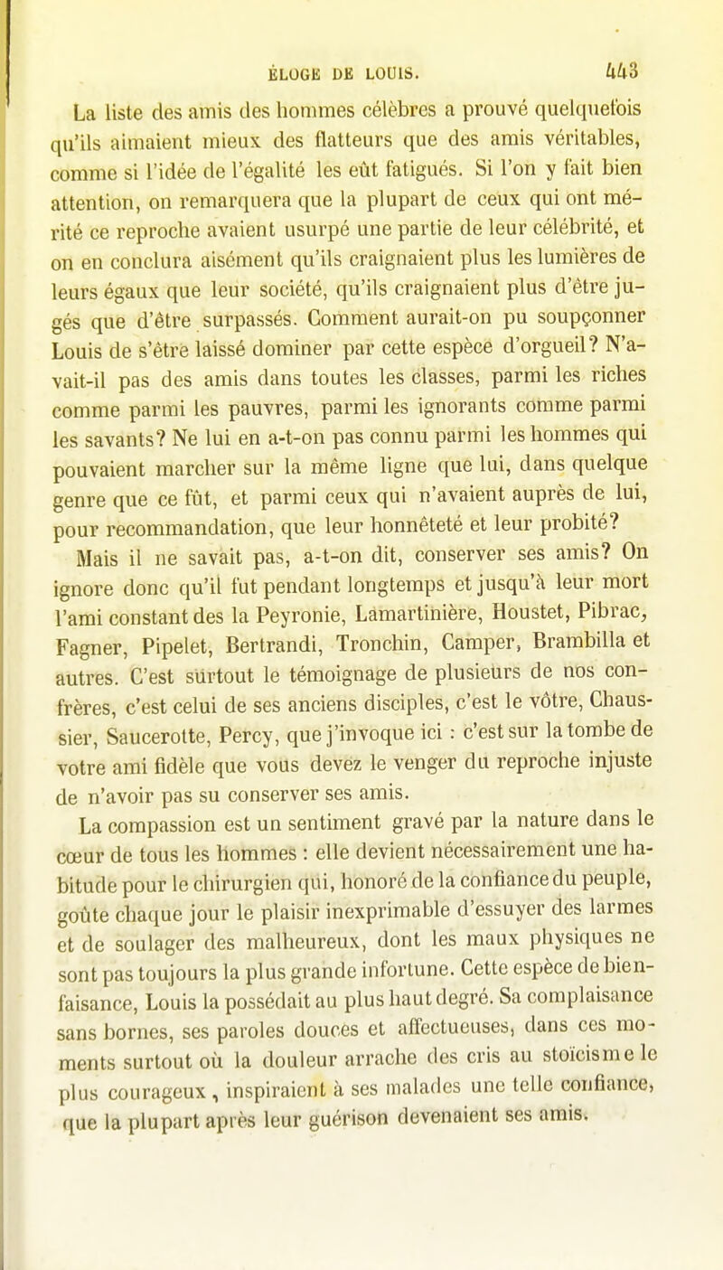 La liste des amis tles hommes célèbres a prouvé quelquefois qu'ils aimaient mieux des flatteurs que des amis véritables, comme si l'idée de l'égalité les eût fatigués. Si l'on y fait bien attention, on remarquera que la plupart de ceux qui ont mé- rité ce reproche avaient usurpé une partie de leur célébrité, et on en conclura aisément qu'ils craignaient plus les lumières de leurs égaux que leur société, qu'ils craignaient plus d'être ju- gés que d'être surpassés. Comment aurait-on pu soupçonner Louis de s'être laissé dominer par cette espèce d'orgueil? N'a- vait-il pas des amis dans toutes les classes, parmi les riches comme parmi les pauvres, parmi les ignorants comme parmi les savants? Ne lui en a-t-on pas connu parmi les hommes qui pouvaient marcher sur la même ligne que lui, dans quelque genre que ce fût, et parmi ceux qui n'avaient auprès de lui, pour recommandation, que leur honnêteté et leur probité? Mais il ne savait pas, a-t-on dit, conserver ses amis? On ignore donc qu'il fut pendant longtemps et jusqu'à leur mort l'ami constant des la Peyronie, Lamartihière, Houstet, Pibrac, Fagner, Pipelet, Bertrandi, Tronchin, Camper, Brambilla et autres. C'est surtout le témoignage de plusieurs de nos con- frères, c'est celui de ses anciens disciples, c'est le vôtre, Chaus- sier, Saucerotte, Percy, que j'invoque ici : c'est sur la tombe de votre ami fidèle que vous devez le venger du reproche injuste de n'avoir pas su conserver ses amis. La compassion est un sentiment gravé par la nature dans le cœur de tous les hommes : elle devient nécessairement une ha- bitude pour le chirurgien qui, honoré de la confiance du peuple, goûte chaque jour le plaisir inexprimable d'essuyer des larmes et de soulager des malheureux, dont les maux physiques ne sont pas toujours la plus grande infortune. Cette espèce de bien- faisance, Louis la possédait au plus haut degré. Sa complaisance sans bornes, ses paroles douces et affectueuses, dans ces mo- ments surtout où la douleur arrache des cris au stoïcisme le plus courageux , inspiraient à ses malades une telle confiance, que la plupart après leur guérison devenaient ses amis.