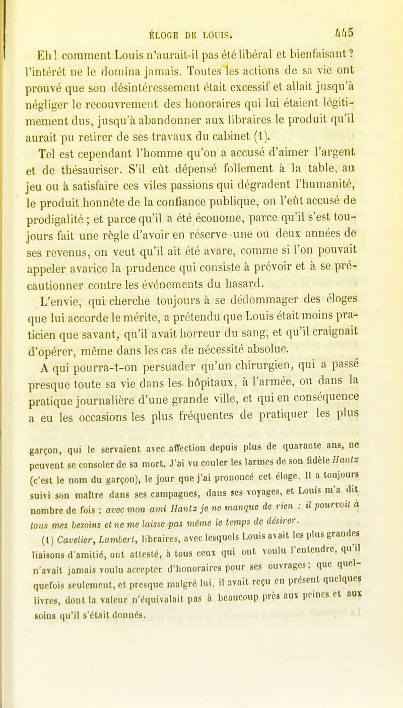 Eli ! comment Louis n'aurait-il pas été libéral et bienfaisant ? l'intérêt ne le domina jamais. Toutes les actions de sa vie ont prouvé que son désintéressement était excessif et allait jusqu'à négliger le recouvremei^t des honoraires qui lui étaient légiti- mement dus, jusqu'à abandonner aux libraires le produit qu'il aurait pu retirer de ses travaux du cabinet (1). Tel est cependant l'homme qu'on a accusé d'aimer l'argent et de thésauriser. S'il eût dépensé follement à la table, au jeu ou à satisfaire ces viles passions qui dégradent l'humanité, le produit honnête de la confiance publique, on l'eût accusé de prodigalité ; et parce qu'il a été économe, parce qu'il s'est tou- jours fait une règle d'avoir en réserve une ou deux années de ses revenus, on veut qu'il ait été avare, comme si l'on pouvait appeler avarice la prudence qui consiste à prévoir et à se pré- cautionner contre les événements du hasard. L'envie, qui cherche toujours à se dédommager des éloges que lui accorde le mérite, a prétendu que Louis était moins pra- ticien que savant, qu'il avait horreur du sang, et qu'il craignait d'opérer, même dans les cas de nécessité absolue. A qui pourra-t-on persuader qu'un chirurgien, qui a passé presque toute sa vie dans les hôpitaux, à l'armée, ou dans la pratique journalière d'une grande ville, et qui en conséquence a eu les occasions les plus fréquentes de pratiquer les plus garçon, qui le servaient avec affection depuis plus de quarante ans, ne peuvent se consoler de sa mort. J'ai vu couler les larmes de son Adèle//an<s (c'est le nom du garçon), le jour que j'ai prononcé cet éloge. Il a toujours suivi son maître dans ses campagnes, dans ses voyages, et Louis m'a dit nombre de fois : avec mon ami Hantz je ne manque de rien : il pourvoit à tous mes besoins et ne me laisse pas même le temps de désirer. (1) Cavelicr, Lambert, libraires, avec lesquels Louis avait les plus grandes liaisons d-amilié, ont attesté, à tous ceux qui ont voulu l'entendre, qu'U n'avait jamais voulu accepter d'honoraires pour ses ouvrages; que quel- quefois seulement, et presque malgré lui, il avait reçu en présent quelques livres, dont la valeur n'équivalait pas à beaucoup près aux peines et aux soins qu'il s'était donnés.