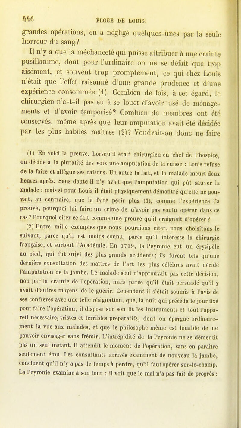 grandes opérations, eu a négligé quelques-unes par la seule horreur du sang? Il n'y a que la méchanceté qui puisse attribuer à une crainte pusillanime, dont pour l'ordinaire on ne se défait que trop aisément, et souvent trop promptement, ce qui chez Louis n'était que l'efifet raisonné d'une grande prudence et d'une expérience consommée (1). Combien de fois, à cet égard, le chirurgien n'a-t-il pas eu à se louer d'avoir usé de ménage- ments et d'avoir temporisé? Combien de membres ont été conservés, même après que leur amputation avait été décidée par les plus habiles maîtres (2)? Voudrait-on donc ne faire (1) En voici la preuve. Lorsqu'il était chirurgien en chef de l'hospice, on décide à la pluralité des voix une amputation de la cuisse : Louis refuse de la faire et allègue ses raisons. Un autre la fait, et la malade meurt deux heures après. Sans doute il n'y avait que l'amputation qui pût sauver la malade : mais si pour Louis il était physiquement démontré qu'elle ne pou- vait, au contraire, que la faire périr plus tôt, comme l'expérience l'a prouvé, pourquoi lui faire un crime de n'avoir pas voulu opérer dans ce cas? Pourquoi citer ce fait comme une preuve qu'il craignait d'opérer? (2) Entre mille exemples que nous pourrions citer, nous choisirons le suivant, parce qu'il est moins connu, parce qu'il intéresse la chirurgie française, et surtout l'Académie. En 1719, la Peyronie eut un érysipèle au pied, qui fut suivi des plus grands accidents; ils furent tels qu'une dernière consultation des maîtres de l'art les plus célèbres avait décidé l'amputation de la jambe. Le malade seul n'approuvait pas cette décision, non par la crainte de l'opération, mais parce qu'il était persuadé qu'il y avait d'autres moyens de le guérir. Cependant il s'était soumis à l'avis de ses confrères avec une telle résignation, que, la nuit qui précéda le jour fixé pour faire l'opération, il disposa sur son lit les instruments et tout l'appa- reil nécessaire, tristes et terribles préparatifs, dont on épargne ordinaire- ment la vue aux malades, et que le philosophe même est louable de ne pouvoir envisager sans frémir. L'intrépidité de la Peyronie ne se démentit pas un seul instant. Il attendit le moment de l'opération, sans en paraître seulement ému. Les consultants arrivés examinent de nouveau la jambe, concluent qu'il n'y a pas de temps à perdre, qu'il faut opérer sur-le-champ. La Peyronie examine à son tour : il voit que le mal n'a pas fait de progrès ;