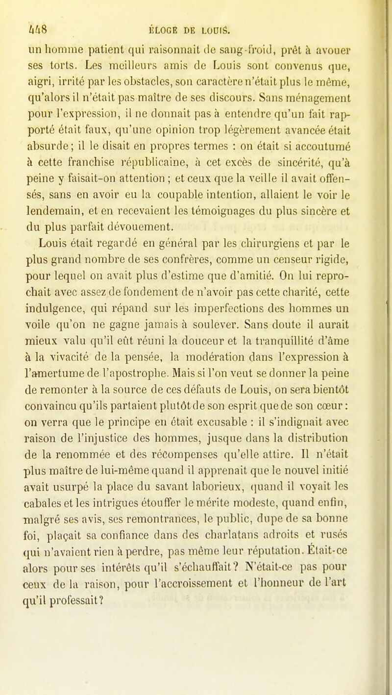 un homme patient qui raisonnait de sang-froid, prêt à avouer ses torts. Les meilleurs amis de Louis sont convenus que, aigri, irrité par les obstacles, son caractère n'était plus le même, qu'alors il n'était pas maître de ses discours. Sans ménagement pour l'expression, il ne donnait pas à entendre qu'un fait rap- porté était faux, qu'une opinion trop légèrement avancée était absurde ; il le disait en propres termes : on était si accoutumé à cette franchise l'épublicaine, à cet excès de sincérité, qu'à peine y faisait-on attention ; et ceux que la veille il avait offen- sés, sans en avoir eu la coupable intention, allaient le voir le lendemain, et en recevaient les témoignages du plus sincère et du plus parfait dévouement. Louis était regardé en général par les chirurgiens et par le plus grand nombre de ses confrères, comme un censeur rigide, pour lequel on avait plus d'estime que d'amitié. On lui repro- chait avec assez de fondement de n'avoir pas cette charité, cette indulgence, qui répand sur les imperfections des hommes un voile qu'on ne gagne jamais à soulever. Sans doute il aurait mieux valu qu'il eût réuni la douceur et la tranquillité d'âme à la vivacité de la pensée, la modération dans l'expression à l'a-mertume de l'apostrophe. Mais si l'on veut se donner la peine de remonter à la source de ces défauts de Louis, on sera bientôt convaincu qu'ils partaient plutôt de son esprit que de son cœur : on verra que le principe en était excusable : il s'indignait avec raison de l'injustice des hommes, jusque dans la distribution de la renommée et des récompenses qu'elle attire. Il n'était plus maître de lui-même quand il apprenait que le nouvel initié avait usurpé la place du savant laborieux, (]uand il voyait les cabales et les intrigues étouffer le mérite modeste, quand enfin, malgré ses avis, ses remontrances, le public, dupe de sa bonne foi, plaçait sa confiance dans des charlatans adroits et rusés qui n'avaient rien à perdre, pas même leur réputation. Était-ce alors pour ses intérêts qu'il s'échauffait? N'était-ce pas pour ceux delà rai.son, pour l'accroissement et l'honneur de l'art qu'il professait?