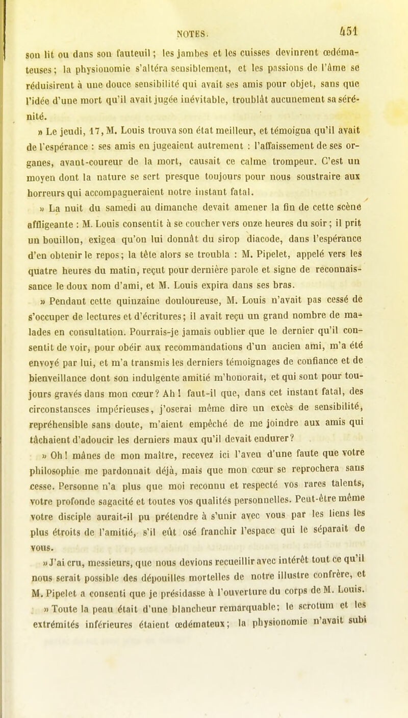 son lit ou dans sou fauteuil ; les jambes et les cuisses devinrent œdéma- teuses ; la physiouomie s'altéra seusiblcmcnt, et les passions de l'âme se réduisirent à une douce sensibilité qui avait ses amis pour objet, sans que ridée d'une mort qu'il avait jugée inévitable, troublât aucunement sa séré- nité. » Le jeudi, 17, M. Louis trouva son état meilleur, et témoigna qu'il avait de l'espérance : ses amis en jugeaient autrement : l'affaissement de ses or- ganes, avant-coureur de la mort, causait ce calme trompeur. C'est un moyen dont la nature se sert presque toujours pour nous soustraire aux horreurs qui accompagneraient notre instant fatal. « La nuit du samedi au dimanche devait amener la fin de cette scène affligeante : M. Louis consentit à se coucher vers onze heures du soir ; il prit un bouillon, exigea qu'on lui donnât du sirop diacode, dans l'espérance d'en obtenir le repos; la tête alors se troubla : M. Pipelet, appelé vers les quatre heures du matin, reçut pour dernière parole et signe de reconnais- sance le doux nom d'ami, et M. Louis expira dans ses bras. » Pendant cette quinzaine douloureuse, M. Louis n'avait pas cessé de s'occuper de lectures et d'écritures ; il avait reçu un grand nombre de ma^ lades en consultation. Pourrais-je jamais oublier que le dernier qu'il con- sentit de voir, pour obéir aux recommandations d'un ancien ami, m'a été envoyé par lui, et m'a transmis les derniers témoignages de confiance et de bienveillance dont son indulgente amitié m'honorait, et qui sont pour tou- jours gravés dans mon cœur? Ah ! faut-il que, dans cet instant fatal, des circonstansces impérieuses, j'oserai même dire un excès de sensibilité, repréhensible sans doute, m'aient empêché de me joindre aux amis qui tâchaient d'adoucir les derniers maux qu'il devait endurer? » Oh ! mânes de mon maître, recevez ici l'aveu d'une faute que votre philosophie me pardonnait déjà, mais que mon cœur se reprochera sans cesse. Personne n'a plus que moi reconnu et respecté vos rares talents, votre profonde sagacité et toutes vos qualités personnelles. Peut-être môme votre disciple aurait-il pu prétendre à s'unir avec vous par les liens les plus étroits de l'amitié, s'il eût osé franchir l'espace qui le séparait de vous. «J'ai cru, messieurs, que nous devions recueillir avec intérêt tout ce qu'il nous serait possible des dépouilles mortelles de notre illustre confrère, et M. Pipelet a consenti que je présidasse à l'ouverture du corps de M. Louis. » Toute la peau était d'une blancheur remarquable; le scrotum et les extrémités inférieures étaient œdémateux; la physionomie n'avait subi