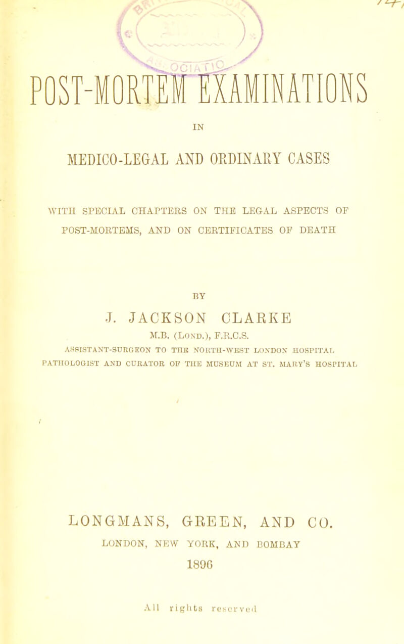 IN MEDICO-LEGAL AND OEDINARY CASES WITH SPECIAL CHAPTERS ON THE LEGAL ASPECTS OF POST-MOETEMS, AND ON CERTIFICATES OF DEATH BY J. JACKSON CLARKE M.B. (LOND.), F.R.C.S. ASPISTANT-SUKGEON TO THE NORTtl-WEST LONDON HOSPITAI, PATHOLOGIST AND CURATOR OF TUE MUSEU.M AT ST. MAIIY's HOSPITAI. LONGMANS, GREEN, AND CO. LONDON, NI5W YORK, AND BOMBAY 189G Ail i-it,'lits rt'scrvoa