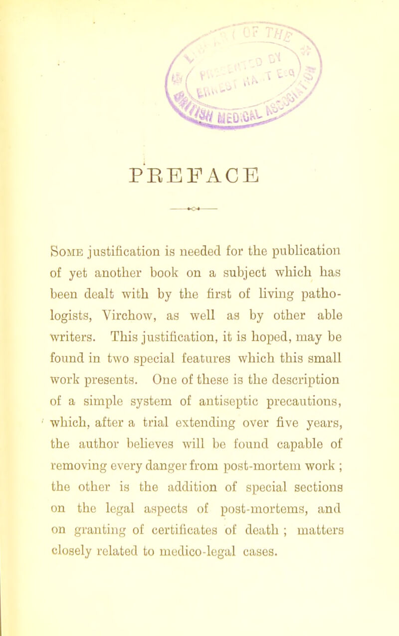 PEEFACE Some justification is needed for the publication of yet another book on a subject which has been dealt with by the first of Uving patho- logists, Virchow, as well as by other able writers. This justification, it is hoped, may be found in two special features which this small work presents. One of these is the description of a simple system of antiseptic precautions, which, after a trial extending over five years, the author beheves will be found capable of removing every danger from post-mortem work ; the other is the addition of special sections on the legal aspects of post-mortems, and on granting of certificates of death ; matters closely related to medico-legal cases.